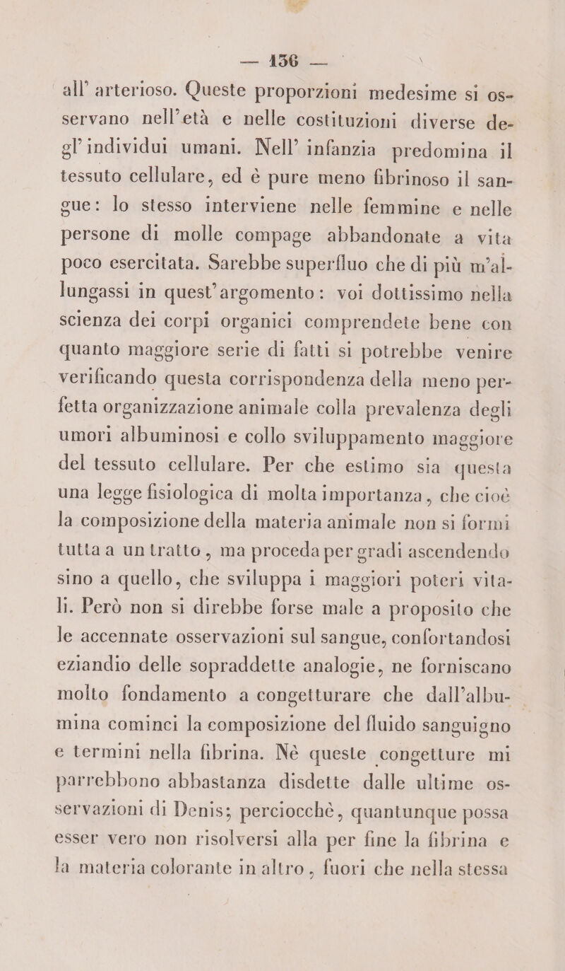 air arterioso. Queste proporzioni medesime si os¬ servano nell’età e nelle costituzioni diverse de¬ gl’individui umani. Nell’ infanzia predomina il tessuto cellulare, ed è pure meno fibrinoso il san¬ gue: lo stesso interviene nelle femmine e nelle persone di molle compage abbandonate a vita poco esercitata. Sarebbe superfluo che di più rial¬ lungassi in quest’argomento: voi dottissimo nella scienza dei corpi organici comprendete bene con quanto maggiore serie di fatti si potrebbe venire verificando questa corrispondenza della meno per¬ fetta organizzazione animale colla prevalenza degli umori albuminosi e collo sviluppamento maggiore del tessuto cellulare. Per che estimo sia questa una legge fisiologica di molta importanza, che cioè la composizione della materia animale non si formi tutta a un tratto , ma proceda per gradi ascendendo sino a quello, che sviluppa i maggiori poteri vita¬ li. Però non si direbbe forse male a proposito che le accennate osservazioni sul sangue, confortandosi eziandio delle sopraddette analogie, ne forniscano molto fondamento a congetturare che dall’albu¬ mina cominci la composizione del fluido sanguigno e termini nella fibrina. Nè queste congetture mi parrebbono abbastanza disdette dalle ultime os¬ servazioni di Denis; perciocché, quantunque possa esser vero non risolversi alla per fine la fibrina e la materia colorante in altro , fuori che nella stessa