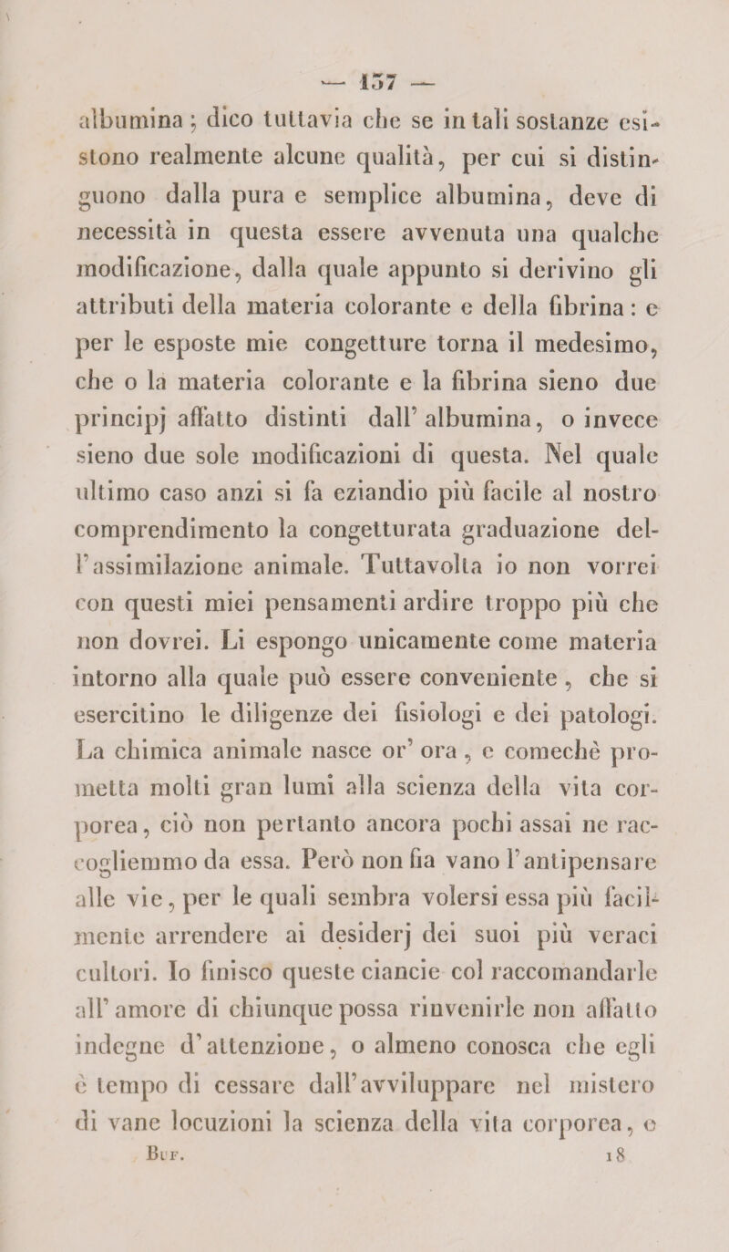 albumina; dico tuttavia che se in tali sostanze esi¬ stono realmente alcune qualità, per cui si distin¬ guono dalla pura e semplice albumina, deve di necessità in questa essere avvenuta una qualche modificazione, dalla quale appunto si derivino gli attributi della materia colorante e della fibrina : e per le esposte mie congetture torna il medesimo, che o la materia colorante e la fibrina sieno due principj affatto distinti dall’albumina, o invece sieno due sole modificazioni di questa. Nel quale ultimo caso anzi si fa eziandio più facile al nostro comprendimento la congetturata graduazione dei- fi assimilazione animale. Tuttavolta io non vorrei con questi miei pensamenti ardire troppo più che non dovrei. Li espongo unicamente come materia intorno alla quale può essere conveniente , che si esercitino le diligenze dei fisiologi e dei patologi. La chimica animale nasce or’ ora , e comechè pro¬ metta molti gran lumi alla scienza della vita cor¬ porea, ciò non pertanto ancora pochi assai ne rac¬ cogliemmo da essa. Però non fia vano l’antipensare alle vie, per le quali sembra volersi essa più facil¬ mente arrendere ai desiderj dei suoi più veraci cultori. Io finisco queste ciancie col raccomandarle all’amore di chiunque possa rinvenirle non affatto indegne d’attenzione, o almeno conosca che egli c tempo di cessare dall’avviluppare nel mistero di vane locuzioni la scienza della vila corporea, Buf. 18 e