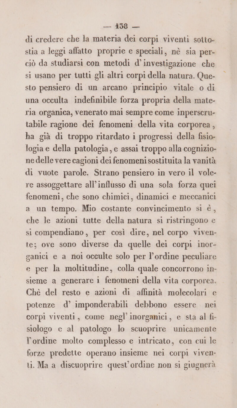 — 138 — di credere che la materia dei corpi viventi sotto¬ stia a leggi affatto proprie e speciali , nè sia per¬ ciò da studiarsi con metodi d’investigazione che si usano per tutti gli altri corpi della natura. Que- sto pensiero di un arcano principio vitale o di una occulta indefinibile forza propria della mate¬ ria organica, venerato mai sempre come inperscru¬ tabile ragione dei fenomeni della vita corporea, ha già di troppo ritardato i progressi della fisio¬ logia e della patologia, e assai troppo alla cognizio¬ ne delle vere cagioni dei fenomeni sostituita la vanità di vuote parole. Strano pensiero in vero il vole¬ re assoggettare all’influsso di una sola forza quei fenomeni, che sono chimici, dinamici e meccanici a un tempo. Mio costante convincimento si è , che le azioni tutte della natura si ristringono e si compendiano, per così dire, nel corpo viven¬ te; ove sono diverse da quelle dei corpi inor¬ ganici e a noi occulte solo per Tardine peculiare e per la moltitudine, colla quale concorrono in¬ sieme a generare i fenomeni della vita corporea. Che del resto e azioni di affinità molecolari e potenze d’ imponderabili debbono essere nei corpi viventi, come negl’ inorganici, e sta al fi¬ siologo c al patologo lo scuoprire unicamente Tordine molto complesso e intricato, con cui le forze predette operano insieme nei corpi viven- li. Ma a discuoprire quest’ordine non si giugnerà