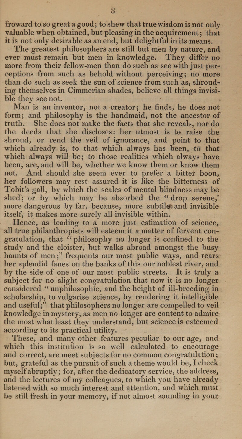 froward to so great a good; to shew that true wisdom is not only valuable when obtained, but pleasing in the acquirement; that it is not only desirable as an end, but delightful in its means. The greatest philosophers are still but men by nature, and ever must remain but men in knowledge. They differ no more from their fellow-men than do such as see with just per¬ ceptions from such as behold without perceiving; no more than do such as seek the sun of science from such as, shroud¬ ing themselves in Cimmerian shades, believe all things invisi¬ ble they see not. Man is an inventor, not a creator; he finds, he does not form; and philosophy is the handmaid, not the ancestor of truth. She does not make the facts that she reveals, nor do the deeds that she discloses: her utmost is to raise the shroud, or rend the veil of ignorance, and point to that which already is, to that which always has been, to that which always will be; to those realities which always have been, are, and will be, whether we know them or know them not. And should she seem ever to prefer a bitter boon, her followers may rest assured it is like the bitterness of Tobit’s gall, by which the scales of mental blindness may be shed; or by which may be absorbed the e< drop serene,’ more dangerous by far, because, more subtil#? and invisible itself, it makes more surely all invisible within. Hence, as leading to a more just estimation of science, all true philanthropists will esteem it a matter of fervent con¬ gratulation, that “ philosophy no longer is confined to the study and the cloister, but walks abroad amongst the busy haunts of menfrequents our most public ways, and rears her splendid fanes on the banks of this our noblest river, and by the side of one of our most public streets. It is truly a subject for no slight congratulation that now it is no longer considered “ unpliilosophic, and the height of ill-breeding in scholarship, to vulgarise science, by rendering it intelligible and useful;” that philosophers no longer are compelled to veil knowledge in mystery, as men no longer are content to admire the most what least they understand, but science is esteemed according to its practical utility. These, and many other features peculiar to our age, and which this institution is so well calculated to encourage and correct, are meet subjects for no common congratulation; but, grateful as the pursuit of such a theme would be, I check myself abruptly; for, after the dedicatory service, the address, and the lectures of my colleagues, to which you have already listened with so much interest and attention, and which must be still fresh in your memory, if not almost sounding in your