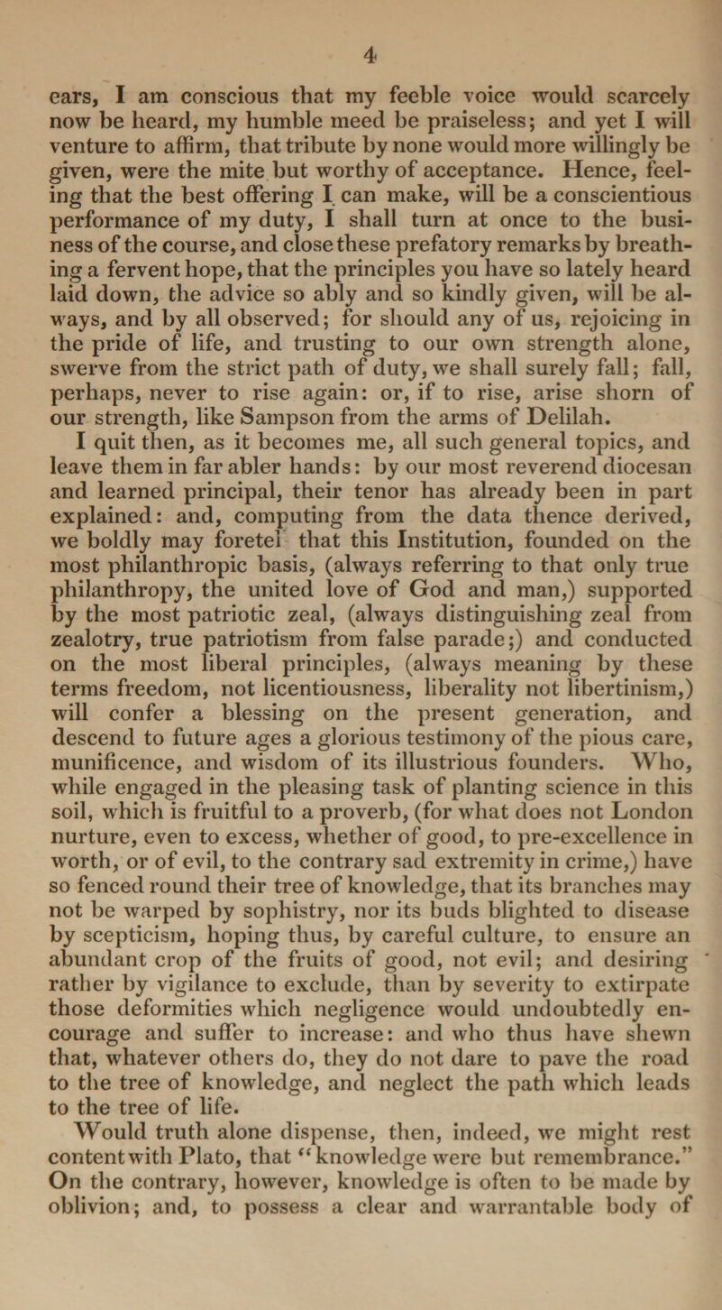ears, I am conscious that my feeble voice would scarcely now be heard, my bumble meed be praiseless; and yet I will venture to affirm, that tribute by none would more willingly be given, were the mite but worthy of acceptance. Hence, feel¬ ing that the best offering I can make, will be a conscientious performance of my duty, I shall turn at once to the busi¬ ness of the course, and close these prefatory remarks by breath¬ ing a fervent hope, that the principles you have so lately heard laid down, the advice so ably and so kindly given, will he al¬ ways, and by all observed; for should any of us, rejoicing in the pride of life, and trusting to our own strength alone, swerve from the strict path of duty, we shall surely fall; fall, perhaps, never to rise again: or, if to rise, arise shorn of our strength, like Sampson from the arms of Delilah. I quit then, as it becomes me, all such general topics, and leave them in far abler hands: by our most reverend diocesan and learned principal, their tenor has already been in part explained: and, computing from the data thence derived, we boldly may foretei that this Institution, founded on the most philanthropic basis, (always referring to that only true philanthropy, the united love of God and man,) supported by the most patriotic zeal, (always distinguishing zeal from zealotry, true patriotism from false parade;) and conducted on the most liberal principles, (always meaning by these terms freedom, not licentiousness, liberality not libertinism,) will confer a blessing on the present generation, and descend to future ages a glorious testimony of the pious care, munificence, and wisdom of its illustrious founders. Who, while engaged in the pleasing task of planting science in this soil, which is fruitful to a proverb, (for what does not London nurture, even to excess, whether of good, to pre-excellence in worth, or of evil, to the contrary sad extremity in crime,) have so fenced round their tree of knowledge, that its branches may not be warped by sophistry, nor its buds blighted to disease by scepticism, hoping thus, by careful culture, to ensure an abundant crop of the fruits of good, not evil; and desiring * rather by vigilance to exclude, than by severity to extirpate those deformities which negligence would undoubtedly en¬ courage and suffer to increase: and who thus have shewn that, whatever others do, they do not dare to pave the road to the tree of knowledge, and neglect the path which leads to the tree of life. Would truth alone dispense, then, indeed, we might rest content with Plato, that “ knowledge were but remembrance.” On the contrary, however, knowledge is often to be made by oblivion; and, to possess a clear and warrantable body of