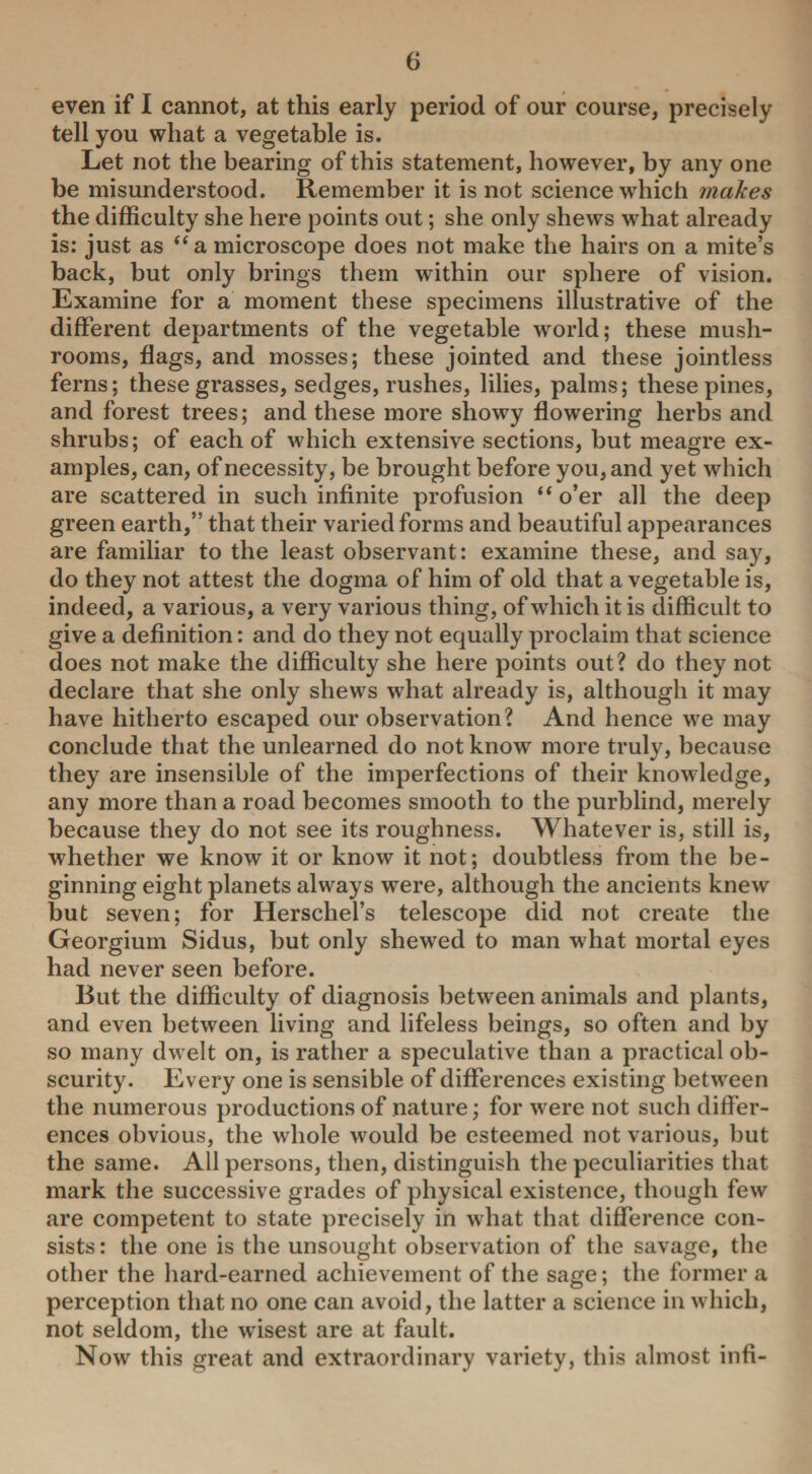 even if I cannot, at this early period of our course, precisely tell you what a vegetable is. Let not the bearing of this statement, however, by any one be misunderstood. Remember it is not science which makes the difficulty she here points out; she only shews what already is: just as “a microscope does not make the hairs on a mite’s back, but only brings them within our sphere of vision. Examine for a moment these specimens illustrative of the different departments of the vegetable world; these mush¬ rooms, flags, and mosses; these jointed and these jointless ferns; these grasses, sedges, rushes, lilies, palms; these pines, and forest trees; and these more showy flowering herbs and shrubs; of each of which extensive sections, but meagre ex¬ amples, can, of necessity, be brought before you, and yet which are scattered in such infinite profusion “o’er all the deep green earth,” that their varied forms and beautiful appearances are familiar to the least observant: examine these, and say, do they not attest the dogma of him of old that a vegetable is, indeed, a various, a very various thing, of which it is difficult to give a definition: and do they not equally proclaim that science does not make the difficulty she here points out? do they not declare that she only shews what already is, although it may have hitherto escaped our observation? And hence we may conclude that the unlearned do not know more truly, because they are insensible of the imperfections of their knowledge, any more than a road becomes smooth to the purblind, merely because they do not see its roughness. Whatever is, still is, whether we know it or know it not; doubtless from the be¬ ginning eight planets always were, although the ancients knew but seven; for Herscliel’s telescope did not create the Georgium Sidus, but only shewed to man what mortal eyes had never seen before. But the difficulty of diagnosis between animals and plants, and even between living and lifeless beings, so often and by so many dw elt on, is rather a speculative than a practical ob¬ scurity. Every one is sensible of differences existing between the numerous productions of nature; for were not such differ¬ ences obvious, the whole would be esteemed not various, but the same. All persons, then, distinguish the peculiarities that mark the successive grades of physical existence, though few are competent to state precisely in what that difference con¬ sists : the one is the unsought observation of the savage, the other the hard-earned achievement of the sage; the former a perception that no one can avoid, the latter a science in which, not seldom, the wisest are at fault. Now this great and extraordinary variety, this almost infi-