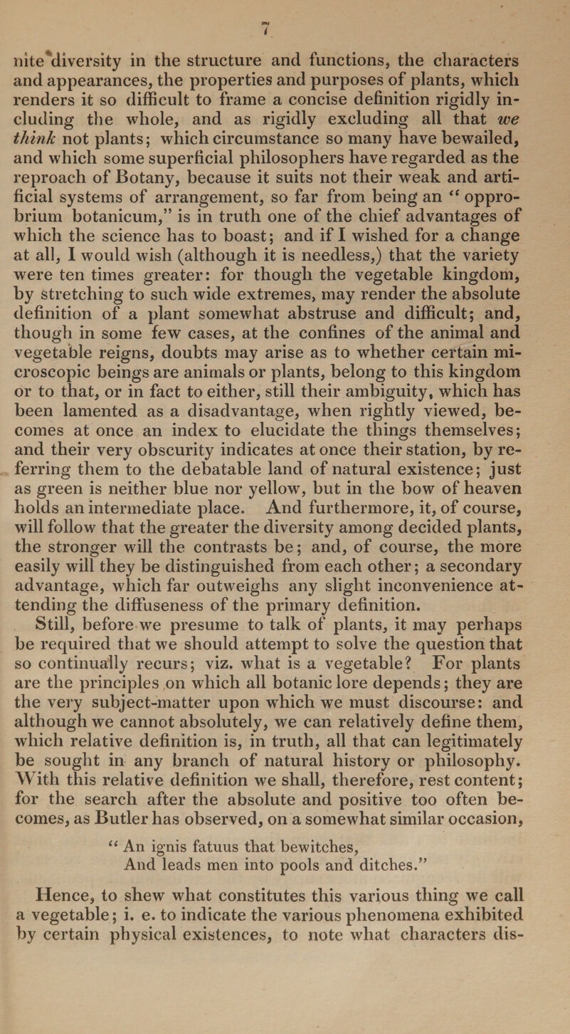 i nite diversity in the structure and functions, the characters and appearances, the properties and purposes of plants, which renders it so difficult to frame a concise definition rigidly in¬ cluding the whole, and as rigidly excluding all that we think not plants; which circumstance so many have bewailed, and which some superficial philosophers have regarded as the reproach of Botany, because it suits not their weak and arti¬ ficial systems of arrangement, so far from being an oppro¬ brium botanicum,” is in truth one of the chief advantages of which the science has to boast; and if I wished for a change at all, I would wish (although it is needless,) that the variety were ten times greater: for though the vegetable kingdom, by stretching to such wide extremes, may render the absolute definition of a plant somewhat abstruse and difficult; and, though in some few cases, at the confines of the animal and vegetable reigns, doubts may arise as to whether certain mi¬ croscopic beings are animals or plants, belong to this kingdom or to that, or in fact to either, still their ambiguity, which has been lamented as a disadvantage, when rightly viewed, be¬ comes at once an index to elucidate the things themselves; and their very obscurity indicates at once their station, by re¬ ferring them to the debatable land of natural existence; just as green is neither blue nor yellow, but in the bow of heaven holds an intermediate place. And furthermore, it, of course, will follow that the greater the diversity among decided plants, the stronger wdll the contrasts be; and, of course, the more easily will they be distinguished from each other; a secondary advantage, which far outweighs any slight inconvenience at¬ tending the diffnseness of the primary definition. Still, before we presume to talk of plants, it may perhaps be required that we should attempt to solve the question that so continually recurs; viz. what is a vegetable? For plants are the principles on which all botanic lore depends; they are the very subject-matter upon which we must discourse: and although we cannot absolutely, we can relatively define them, which relative definition is, in truth, all that can legitimately be sought in any branch of natural history or philosophy. With this relative definition we shall, therefore, rest content; for the search after the absolute and positive too often be¬ comes, as Butler has observed, on a somewhat similar occasion, “ An ignis fatuus that bewitches, And leads men into pools and ditches/’ Hence, to shew what constitutes this various thing we call a vegetable; i. e. to indicate the various phenomena exhibited by certain physical existences, to note what characters dis-