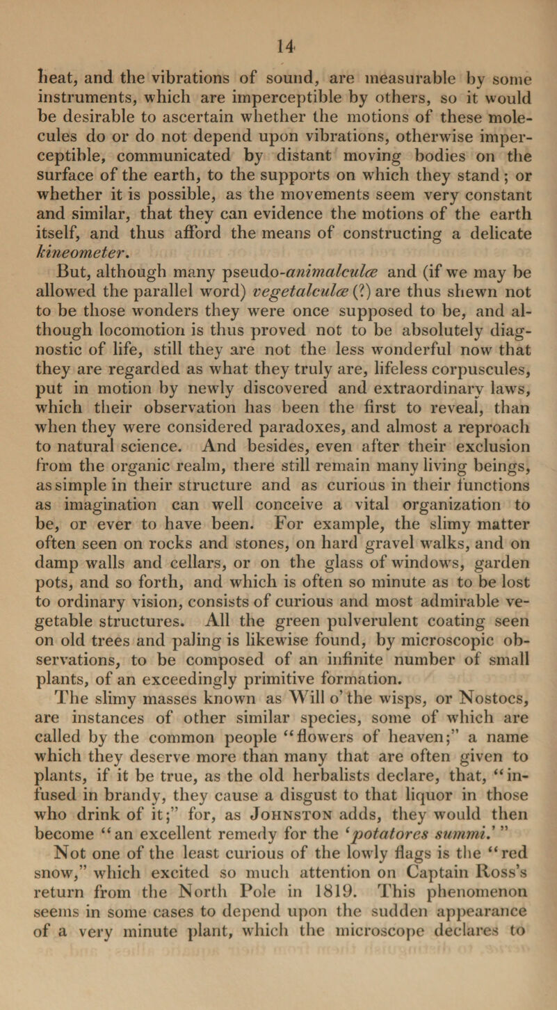 heat, and the vibrations of sound, are measurable by some instruments, which are imperceptible by others, so it would be desirable to ascertain whether the motions of these mole¬ cules do or do not depend upon vibrations, otherwise imper¬ ceptible, communicated by distant moving bodies on the surface of the earth, to the supports on wrhich they stand; or whether it is possible, as the movements seem very constant and similar, that they can evidence the motions of the earth itself, and thus afford the means of constructing a delicate kineometer. But, although many pseudo-animalculce and (if we may be allowed the parallel word) vegetalculce (?) are thus shewn not to be those wonders they wrere once supposed to be, and al¬ though locomotion is thus proved not to be absolutely diag¬ nostic of life, still they are not the less wonderful now that they are regarded as what they truly are, lifeless corpuscules, put in motion by newly discovered and extraordinary laws, which their observation has been the first to reveal, than when they were considered paradoxes, and almost a reproach to natural science. And besides, even after their exclusion from the organic realm, there still remain many living beings, as simple in their structure and as curious in their f unctions as imagination can well conceive a vital organization to be, or ever to have been. For example, the slimy matter often seen on rocks and stones, on hard gravel wralks, and on damp walls and cellars, or on the glass of windows, garden pots, and so forth, and which is often so minute as to be lost to ordinary vision, consists of curious and most admirable ve¬ getable structures. All the green pulverulent coating seen on old trees and paling is likewise found, by microscopic ob¬ servations, to be composed of an infinite number of small plants, of an exceedingly primitive formation. The slimy masses known as Will o’ the wisps, or Nostocs, are instances of other similar species, some of which are called by the common people “flowers of heaven;” a name which they deserve more than many that are often given to plants, if it be true, as the old herbalists declare, that, “ in¬ fused in brandy, they cause a disgust to that liquor in those who drink of it;” for, as Johnston adds, they would then become “an excellent remedy for the (potatores summi .’ ” Not one of the least curious of the lowly flags is the “red snow,” which excited so much attention on Captain Ross’s return from the North Pole in 1819. This phenomenon seems in some cases to depend upon the sudden appearance of a very minute plant, which the microscope declares to