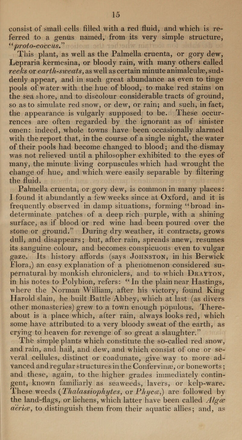 consist of small cells filled with a red fluid, and which is re¬ ferred to a genus named, from its very simple structure, “proto-coccus.” This plant, as well as the Palmella cruenta, or gory dew, Lepraria kermesina, or bloody rain, with many others called reeks or earth-sweats, as wrell as certain minute animalculae, sud¬ denly appear, and in such great abundance as even to tinge pools of water with the hue of blood, to make red stains on the sea shore, and to discolour considerable tracts of ground, so as to simulate red snow, or dew, or rain; and such, in fact, the appearance is vulgarly supposed to be. These occur¬ rences are often regarded by the ignorant as of sinister omen: indeed, whole towns have been occasionally alarmed with the report that, in the course of a single night, the water of their pools had become changed to blood; and the dismay was not relieved until a philosopher exhibited to the eyes of many, the minute living corpuscules which had wrought the change of hue, and which were easily separable by filtering the fluid. Palmella cruenta, or gory dew, is common in many places: I found it abundantly a few weeks since at Oxford, and it is frequently observed in damp situations, forming “broad in¬ determinate patches of a deep rich purple, with a shining surface, as if blood or red wine had been poured over the stone or ground.” During dry weather, it contracts, grows dull, and disappears; but, after rain, spreads anew, resumes its sanguine colour, and becomes conspicuous even to vulgar gaze. Its history affords (says Johnston, in his Berwick Flora,) an easy explanation of a phenomenon considered su¬ pernatural by monkish chroniclers, and to which Drayton, in his notes to Polybion, refers: “In the plain near Hastings, where the Norman William, after his victory, found King Harold slain, he built Battle Abbey, wrhich at last (as divers other monasteries) grew to a town enough populous. There¬ about is a place which, after rain, always looks red, which some have attributed to a very bloody sweat of the earth, as crying to heaven for revenge of so great a slaughter.” Thfe simple plants which constitute the so-called red snow, and rain, and hail, and dew, and which consist of one or se¬ veral cellules, distinct or coadunate, give way to more ad¬ vanced and regular structures in the Confervinag, or boneworts; and these, again, to the higher grades immediately contin¬ gent, known familiarly as seaweeds, lavers, or kelp-ware. These weeds (Thalassiophytes, or Phycw,) are followed by the land-flags, or lichens, which latter have been called Algce a'erice, to distinguish them from their aquatic allies; and, as