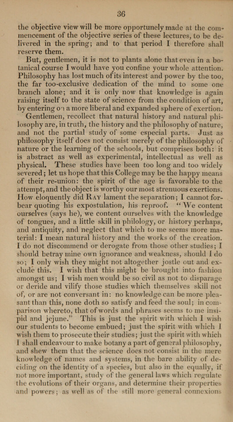 the objective view will be more opportunely made at the com¬ mencement of the objective series of these lectures, to be de¬ livered in the spring; and to that period I therefore shall reserve them. But, gentlemen, it is not to plants alone that even in a bo¬ tanical course I would have you confine your whole attention. Philosophy has lost much of its interest and power by the too, the far too-exclusive dedication of the mind to some one branch alone; and it is only now that knowledge is again raising itself to the state of science from the condition of art, by entering on a more liberal and expanded sphere of exertion. Gentlemen, recollect that natural history and natural phi¬ losophy are, in truth, the history and the philosophy of nature, and not the partial study of some especial parts. Just as philosophy itself does not consist merely of the philosophy of nature or the learning of the schools, but comprises both: it is abstract as well as experimental, intellectual as well as physical. These studies have been too long and too widely severed; let us hope that this College may be the happy means of their re-union: the spirit of the age is favorable to the attempt, and the object is worthy our most strenuous exertions. How eloquently did Ray lament the separation; I cannot for¬ bear quoting his expostulation, his reproof. “ We content ourselves (says he), we content ourselves with the knowledge of tongues, and a little skill in philology, or history perhaps, and antiquity, and neglect that which to me seems more ma¬ terial: I mean natural history and the works of the creation. I do not discommend or derogate from those other studies; I should betray mine own ignorance and weakness, should 1 do so; I only wish they might not altogether jostle out and ex¬ clude this. I wish that this might be brought into fashion amongst us; I wish men would be so civil as not to disparage or deride and vilify those studies which themselves skill not of, or are not conversant in: no knowledge can be more plea¬ sant than this, none doth so satisfy and feed the soul; in com parison whereto, that of words and phrases seems to me insi¬ pid and jejune.” This is just the spirit with which I wish our students to become embued; just the spirit with which 1 wish them to prosecute their studies; just the spirit with which I shall endeavour to make botany a part of general philosophy, and shew them that the science does not consist in the mere knowledge of names and systems, in the bare ability of de¬ ciding on the identity of a species, but also in the equally, if not more important, study of the general laws which regulate the evolutions of their organs, and determine their properties and powers; as well as of the still more general connexions