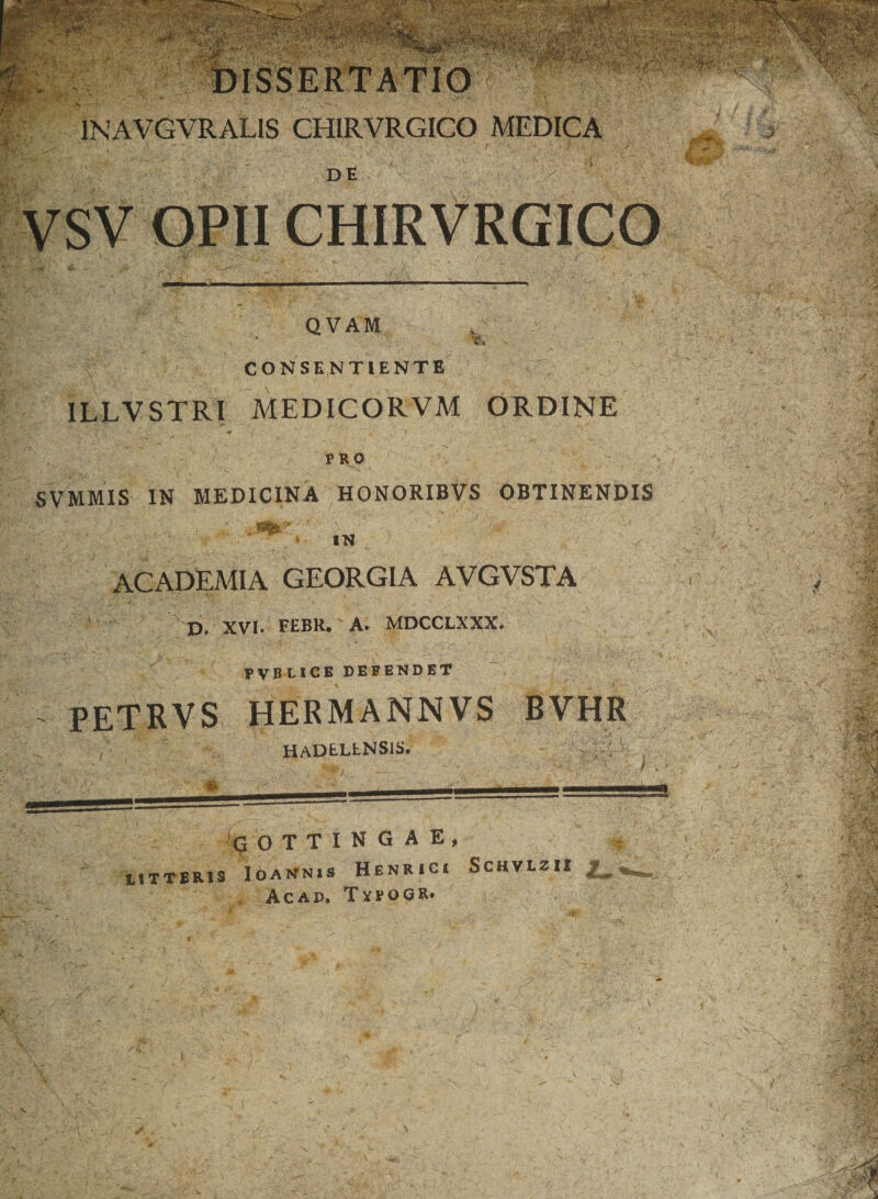 £ 1NAVGVRALIS CHIRVRGICO MEDICA DE VSV OPII CHIRVRGICO QVAM . WL V» CONSENTIENTE ILLVSTRl MEDICORVM ORDINE PRO SVMMIS IN MEDICINA HONORIBVS OBTINENDIS IN ACADEMIA GEORGIA AVGVSTA D, XVI. FEBR. A. MDCCLXXX. PVBLICE DEFENDET PETRVS HERMANNVS BVHR hadellnsis, -i Q O T T I N G A E , tlTTERIS IoANNIS HENRICI SCHVLZII / Ac AD* T YPOGR» V