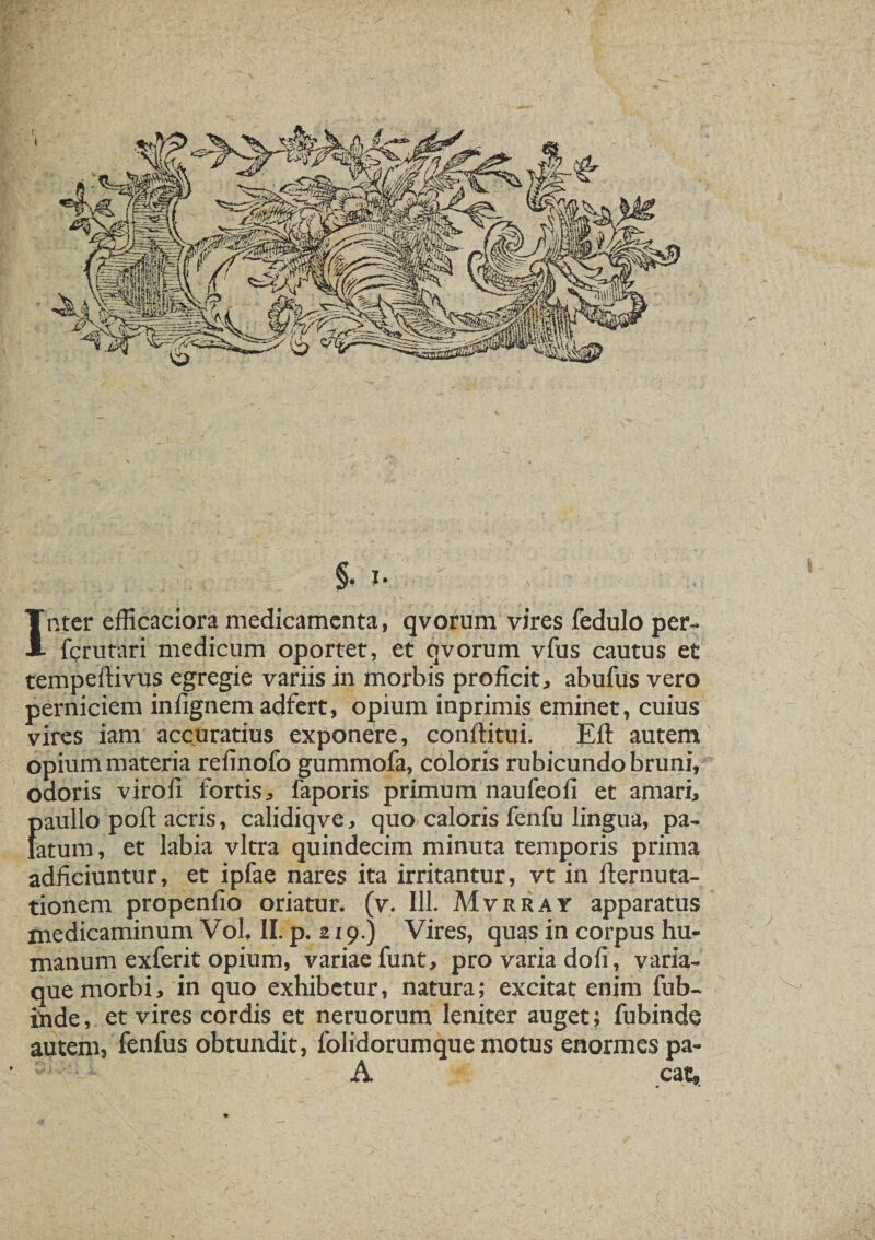 §• I- Inter efficaciora medicamenta, qvorum vires fedulo per- fcrutari medicum oportet, et qvorum vfus cautus et tempeftivus egregie variis in morbis proficite abufus vero perniciem infignem adfert, opium inprimis eminet, cuius vires iam accuratius exponere, conftitui. Eft autem opium materia reiinofo gummofa, coloris rubicundo bruni, odoris viro fi fortis, faporis primum naufeofi et amari, {)aullo poft acris, calidiqve, quo caloris fenfu lingua, pa- atum, et labia vitra quindecim minuta temporis prima adficiuntur, et ipfae nares ita irritantur, vt in fternuta- tionem propenfio oriatur, (v. 111. Mvrray apparatus medicaminum Vol, II. p. 219.) Vires, quas in corpus hu¬ manum exferit opium, variae funt, pro varia dofi, varia¬ que morbi, in quo exhibetur, natura; excitat enim fub- inde, et vires cordis et neruorum leniter auget; fubinde autem, fenfus obtundit, folidorumque motus enormes pa- A eat,.