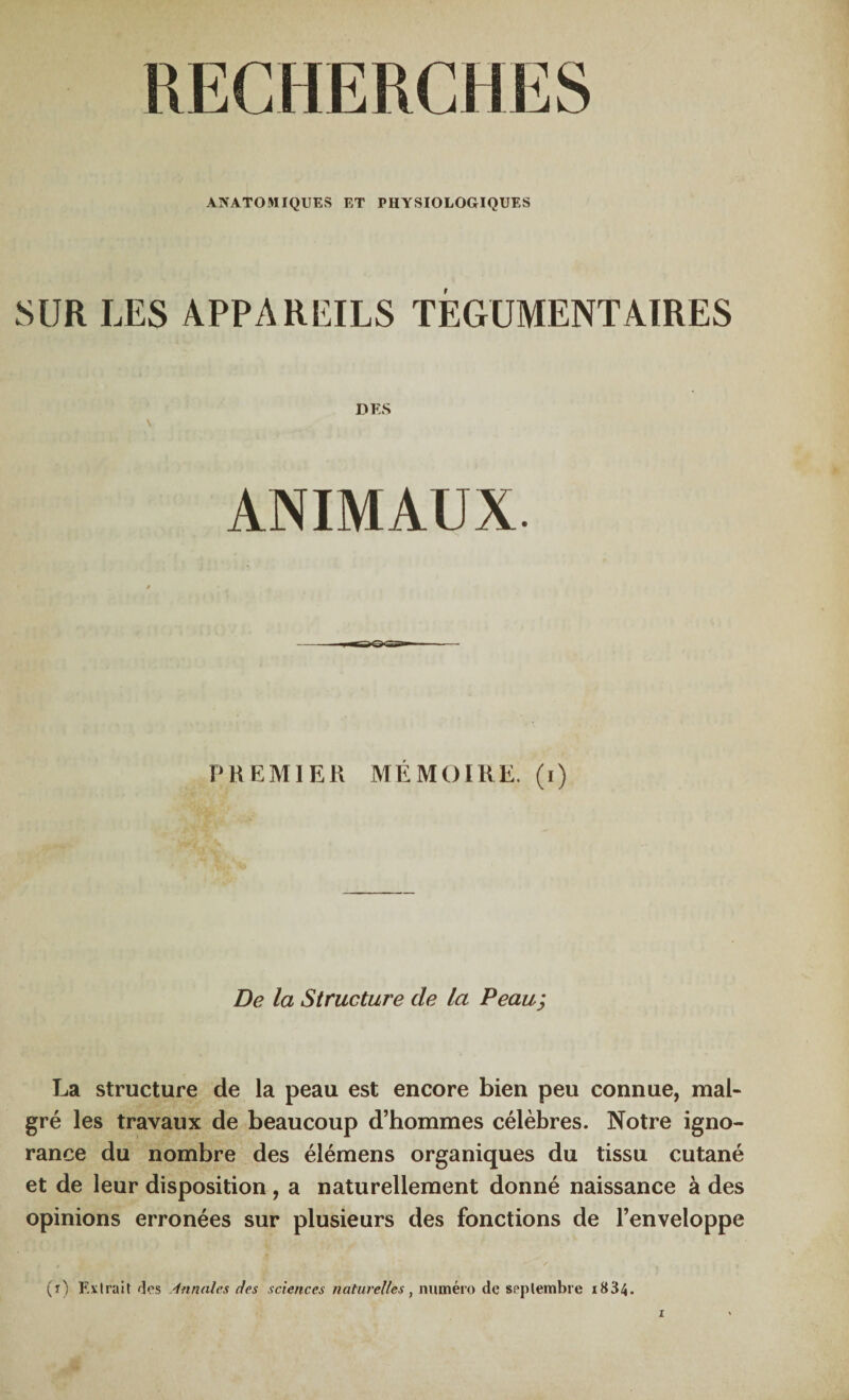 RECHERCHES ANATOMIQUES ET PHYSIOLOGIQUES SUR LES APPAREILS TÈGUMENTAIRES DES \ ■ . ANIMAUX. PREMIER MÉMOIRE, (i) De la Structure de la Peau; La structure de la peau est encore bien peu connue, mal¬ gré les travaux de beaucoup d’hommes célèbres. Notre igno¬ rance du nombre des élémens organiques du tissu cutané et de leur disposition , a naturellement donné naissance à des opinions erronées sur plusieurs des fonctions de l’enveloppe (t) Extrait des Annales des sciences naturelles, numéro de septembre i834.