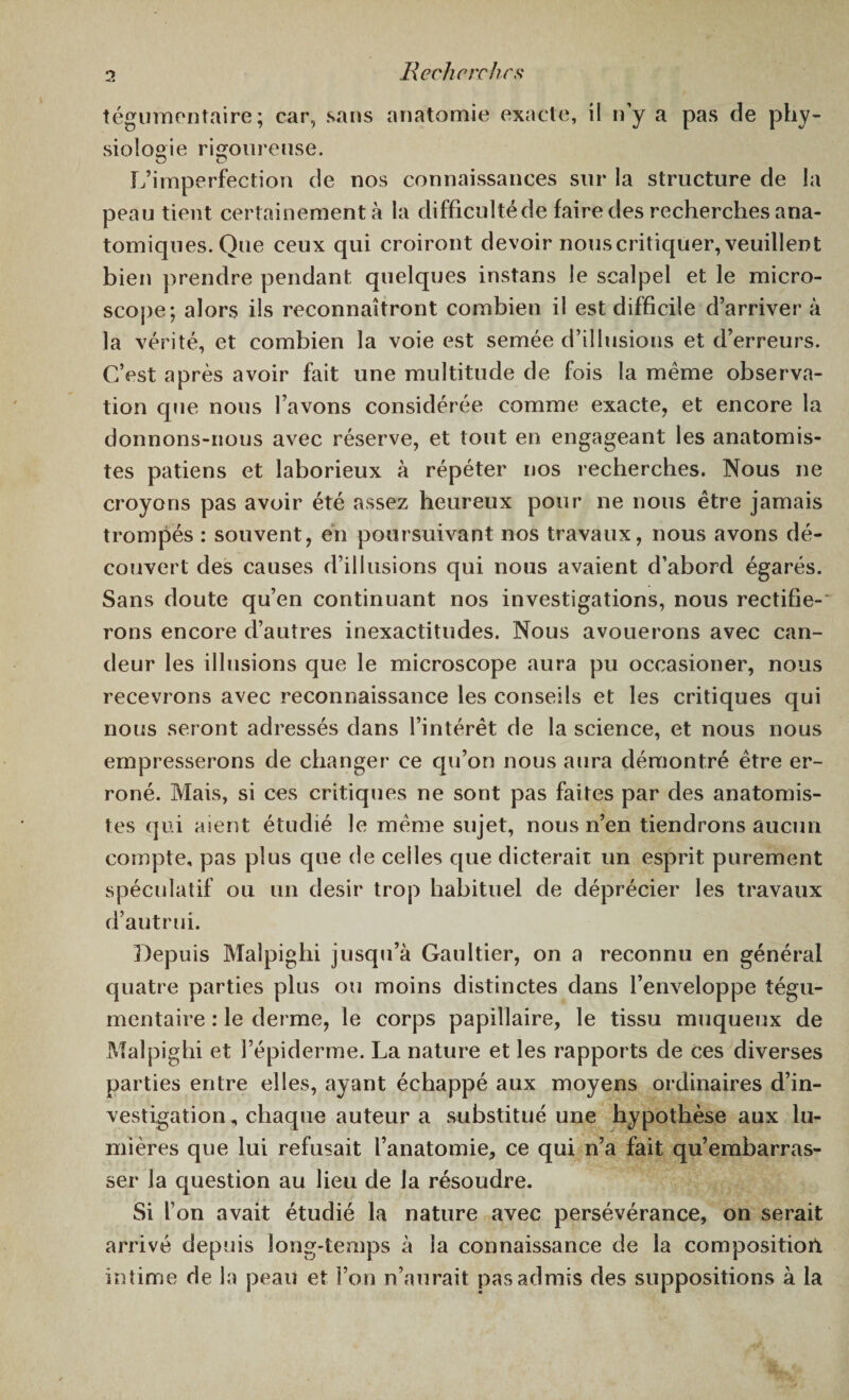 tégumentaire; car, sans anatomie exacte, il n’y a pas de phy¬ siologie rigoureuse. O D L’imperfection de nos connaissances sur la structure de la peau tient certainement à la difficultéde faire des recherches ana¬ tomiques. Que ceux qui croiront devoir nous critiquer, veuillent bien prendre pendant quelques instans le scalpel et le micro¬ scope; alors ils reconnaîtront combien il est difficile d’arriver à la vérité, et combien la voie est semée d’illusions et d’erreurs. C’est après avoir fait une multitude de fois la même observa¬ tion que nous l’avons considérée comme exacte, et encore la donnons-nous avec réserve, et tout en engageant les anatomis¬ tes patiens et laborieux à répéter nos recherches. Nous ne croyons pas avoir été assez heureux pour ne nous être jamais trompés : souvent, en poursuivant nos travaux, nous avons dé¬ couvert des causes d’illusions qui nous avaient d’abord égarés. Sans doute qu’en continuant nos investigations, nous rectifie¬ rons encore d’autres inexactitudes. Nous avouerons avec can¬ deur les illusions que le microscope aura pu occasioner, nous recevrons avec reconnaissance les conseils et les critiques qui nous seront adressés dans l’intérêt de la science, et nous nous empresserons de changer ce qu’on nous aura démontré être er¬ roné. Mais, si ces critiques ne sont pas faites par des anatomis¬ tes qui aient étudié le même sujet, nous n’en tiendrons aucun compte, pas plus que de celles que dicterait un esprit purement spéculatif ou un désir trop habituel de déprécier les travaux d’autrui. Depuis Malpighi jusqu’à Gaultier, on a reconnu en général quatre parties plus ou moins distinctes dans l’enveloppe tégu¬ mentaire : le derme, le corps papillaire, le tissu muqueux de Malpighi et l’épiderme. La nature et les rapports de ces diverses parties entre elles, ayant échappé aux moyens ordinaires d’in¬ vestigation , chaque auteur a substitué une hypothèse aux lu¬ mières que lui refusait l’anatomie, ce qui n’a fait qu’embarras¬ ser la question au lieu de la résoudre. Si l’on avait étudié la nature avec persévérance, on serait arrivé depuis long-temps à la connaissance de la composition, intime de la peau et l’on n’aurait pas admis des suppositions à la