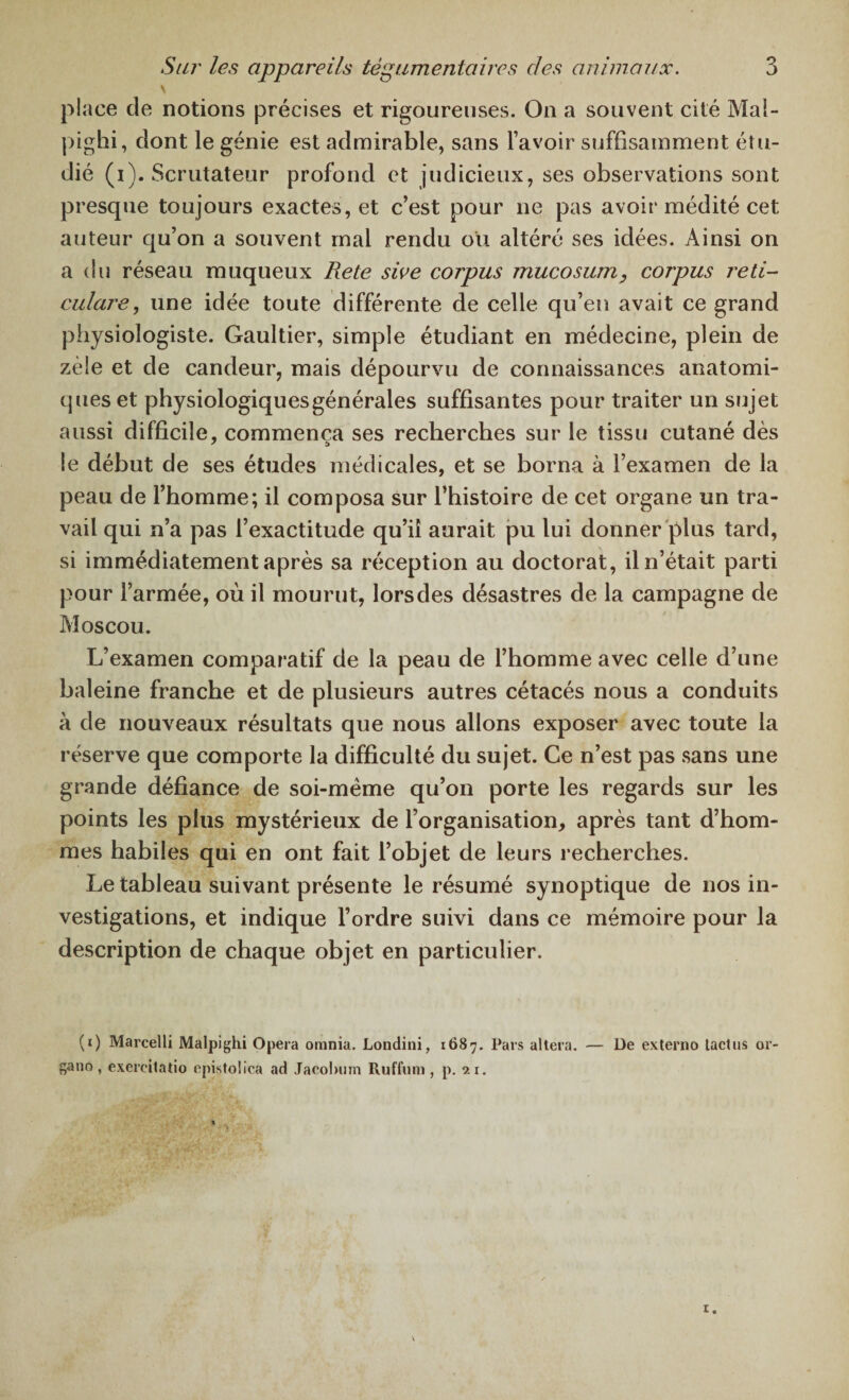 \ place de notions précises et rigoureuses. On a souvent cité Mal- pighi, dont le génie est admirable, sans l’avoir suffisamment étu¬ dié (i). Scrutateur profond et judicieux, ses observations sont presque toujours exactes, et c’est pour ne pas avoir médité cet auteur qu’on a souvent mal rendu ou altéré ses idées. Ainsi on a du réseau muqueux Rete sive corpus mucosum, corpus reti- culare, une idée toute différente de celle qu’en avait ce grand physiologiste. Gaultier, simple étudiant en médecine, plein de zèle et de candeur, mais dépourvu de connaissances anatomi¬ ques et physiologiques générales suffisantes pour traiter un sujet aussi difficile, commença ses recherches sur le tissu cutané dès le début de ses études médicales, et se borna à l’examen de la peau de l’homme; il composa sur l’histoire de cet organe un tra¬ vail qui n’a pas l’exactitude qu’il aurait pu lui donner plus tard, si immédiatement après sa réception au doctorat, il n’était parti pour l’armée, où il mourut, lors des désastres de la campagne de Moscou. L’examen comparatif de la peau de l’homme avec celle d’une baleine franche et de plusieurs autres cétacés nous a conduits à de nouveaux résultats que nous allons exposer avec toute la réserve que comporte la difficulté du sujet. Ce n’est pas sans une grande défiance de soi-mëme qu’on porte les regards sur les points les plus mystérieux de l’organisation, après tant d’hom¬ mes habiles qui en ont fait l’objet de leurs recherches. Le tableau suivant présente le résumé synoptique de nos in¬ vestigations, et indique l’ordre suivi dans ce mémoire pour la description de chaque objet en particulier. (0 Marcelli Malpighi Opéra ornnia. Londini, 1687. Pars altéra. — De externo tact us or¬ gane, exercitatio epistolica ad Jacolunn Ruffum , p. 21.