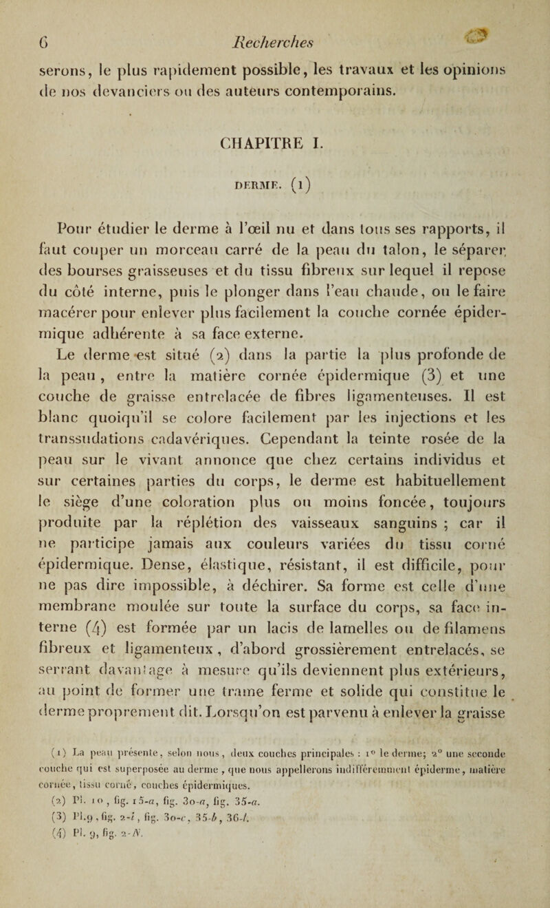 serons, le plus rapidement possible, les travaux et les opinions de nos devanciers ou des auteurs contemporains. CHAPITRE I. DERME, (l) Pour étudier le derme à l’œil nu et dans tous ses rapports, il faut couper un morceau carré de la peau du talon, le séparer, des bourses graisseuses et du tissu fibreux sur lequel il repose du côté interne, puis le plonger dans î’eau chaude, ou le faire macérer pour enlever plus facilement la couche cornée épider¬ mique adhérente à sa face externe. Le derme -est situé (2) dans la partie la plus profonde de la peau , entre la matière cornée épidermique (3) et line couche de graisse entrelacée de fibres ligamenteuses. Il est blanc quoiqu’il se colore facilement par les injections et les transsudations cadavériques. Cependant la teinte rosée de la peau sur le vivant annonce que chez certains individus et sur certaines parties du corps, le derme est habituellement le siège d’une coloration plus ou moins foncée, toujours produite par la réplétion des vaisseaux sanguins ; car il ne participe jamais aux couleurs variées du tissu corné épidermique. Dense, élastique, résistant, il est difficile, pour ne pas dire impossible, à déchirer. Sa forme est celle d'une membrane moulée sur toute la surface du corps, sa face in¬ terne (4) est formée par un lacis de lamelles ou de filamens fibreux et ligamenteux , d’abord grossièrement entrelacés, se serrant davantage à mesure qu’ils deviennent plus extérieurs, au point de former une trame ferme et solide qui constitue le derme proprement dit. Lorsqu’on est parvenu à enlever la graisse (1) La peau présente, selon nous, deux couches principales : i° le derme; 20 une seconde couche qui est superposée au derme , que nous appellerons indifféremment épiderme, matière cornée, tissu corné, couches épidermiques. h.) Pi. io , fig. 15-a, fig. 3o-a} lig. 35 (3) PI.9, fig. 2-i, fig. 3o-e, 35-Æ, 36-/.