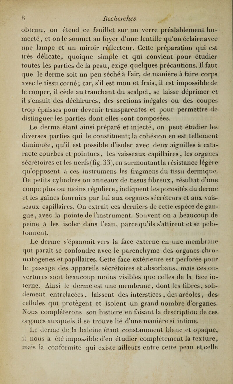 obtenu, on étend ce feuillet sur un verre préalablement hu¬ mecté, et on le soumet au foyer d’une lentille qu’on éclaire avec une lampe et un miroir réflecteur. Cette préparation qui est très délicate, quoique simple et qui convient pour étudier toutes les parties de la peau, exige quelques précautions. Il faut que le derme soit un peu séché à l’air, de manière à faire corps avec le tissu corné; car, s’il est mou et frais, il est impossible de le couper, il cède au tranchant du scalpel, se laisse déprimer et il s’ensuit des déchirures, des sections inégales ou des coupes trop épaisses pour devenir transparentes et pour permettre de distinguer les parties dont elles sont composées. Le derme étant ainsi préparé et injecté, on peut étudier les diverses parties qui le constituent; la cohésion en est tellement diminuée, qu’il est possible d’isoler avec deux aiguilles à cata¬ racte courbes et pointues, les vaisseaux capillaires, les organes sécrétoires et les nerfs (fig. 33), en surmontant la résistance légère qu’opposent à ces instrumens les fragmens du tissu dermique. De petits cylindres ou anneaux de tissus fibreux, résultat d’une coupe plus ou moins régulière, indiquent les porosités du derme et les gaines fournies par lui aux organes sécréteurs et aux vais¬ seaux capillaires. On extrait ces derniers de cette espèce de gan¬ gue, avec la pointe de l’instrument. Souvent on a beaucoup de peine à les isoler dans l’eau, parce qu’ils s’attirent et se pelo¬ tonnent. Le derme s’épanouit vers la face externe en une membrane qui paraît se confondre avec le parenchyme des organes chro- matogènes et papillaires. Cette face extérieure est perforée pour le passage des appareils sécrétoires et absorbans, mais ces ou¬ vertures sont beaucoup moins visibles que celles de la face in¬ terne. Ainsi le derme est une membrane, dont les fibres, soli¬ dement entrelacées , laissent des interstices , des aréoles, des cellules qui protègent et isolent un grand nombre d’organes. Nous compléterons son histoire en faisant la description de ces organes auxquels il se trouve lié d’une manière si intime. Le derme de la baleine étant constamment blanc et opaque, il nous a été impossible d’en étudier complètement la texture, mais la conformité qui existe ailleurs entre cette peau et celle