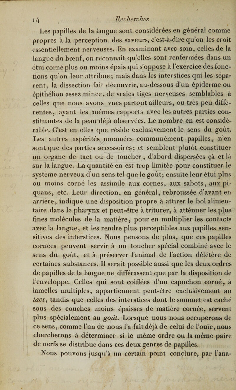 Les papilles de la langue sont considérées en général comme propres à la perception des saveurs, c’est-à-dire qu’on les croit essentiellement nerveuses. En examinant avec soin, celles de la langue du bœuf, on reconnaît qu’elles sont renfermées dans un étui corné plus ou moins épais qui s’oppose à l’exercice des fonc¬ tions qu’on leur attribue; mais dans les interstices qui les sépa¬ rent, la dissection fait découvrir, au-dessous d’un épiderme ou épithélion assez mince, de vraies tiges nerveuses semblables à celles que nous avons vues partout ailleurs, ou très peu diffé¬ rentes, ayant les memes rapports avec les autres parties con¬ stituantes de la peau déjà observées. Le nombre en est considé¬ rable. C’est en elles que réside exclusivement le sens du goût. Les autres aspérités nommées communément papilles, n’en sont que des parties accessoires; et semblent plutôt constituer un organe de tact ou de toucher, d’abord dispersées çà et là sur la langue. La quantité en est trop limitée pour constituer le système nerveux d’un sens tel que le goût; ensuite leur étui plus ou moins corné les assimile aux cornes, aux sabots, aux pi- quans, etc. Leur direction, en générai, rebroussée d’avant en arrière, indique une disposition propre à attirer le bol alimen¬ taire dans le pharynx et peut-être à triturer, à atténuer les plus fines molécules de la matière, pour en multiplier les contacts avec la langue, et les rendre plus perceptibles aux papilles sen¬ sitives des interstices. Nous pensons de plus, que ces papilles cornées peuvent servir à un toucher spécial combiné avec le sens du goût, et à préserver l’animal de l’action délétère de certaines substances. Il serait possible aussi que les deux ordres de papilles de la langue ne différassent que par la disposition de l’enveloppe. Celles qui sont coiffées d’un capuchon corné, a lamelles multiples, appartiennent peut-être exclusivement au tact, tandis que celles des interstices dont le sommet est caché sous des couches moins épaisses de matière cornée, servent plus spécialement au goût. Lorsque nous nous occuperons de ce sens, comme l’un de nous l’a fait déjà de celui de l’ouïe, nous chercherons à déterminer si le même ordre ou la même paire de nerfs se distribue dans ces deux genres de papilles. Nous pouvons jusqu’à un certain point conclure, par l’ana-