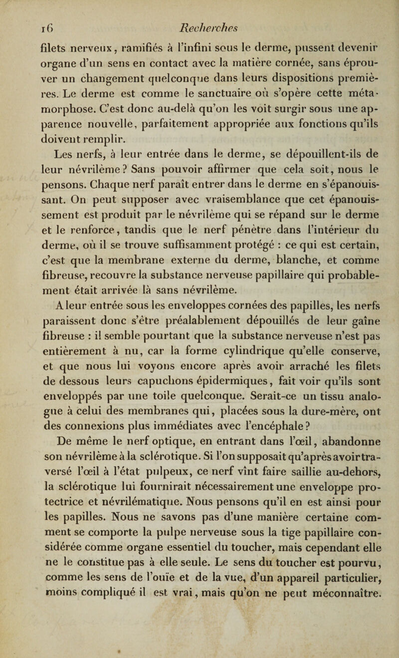 filets nerveux, ramifiés à l’infini sous le derme, pussent devenir organe d’un sens en contact avec la matière cornée, sans éprou¬ ver un changement quelconque dans leurs dispositions premiè¬ res. Le derme est comme le sanctuaire où s’opère cette méta¬ morphose. C’est donc au-delà qu’on les voit surgir sous une ap¬ parence nouvelle, parfaitement appropriée aux fonctions qu’ils doivent remplir. Les nerfs, à leur entrée dans le derme, se dépouillent-ils de leur névrilème ? Sans pouvoir affirmer que cela soit, nous le pensons. Chaque nerf paraît entrer dans le derme en s’épanouis¬ sant. On peut supposer avec vraisemblance que cet épanouis¬ sement est produit par le névrilème qui se répand sur le derme et le renforce , tandis que le nerf pénètre dans l’intérieur du derme, où il se trouve suffisamment protégé : ce qui est certain, c’est que la membrane externe du derme, blanche, et comme fibreuse, recouvre la substance nerveuse papillaire qui probable¬ ment était arrivée là sans névrilème. A leur entrée sous les enveloppes cornées des papilles, les nerfs paraissent donc s’ètre préalablement dépouillés de leur gaine fibreuse : il semble pourtant que la substance nerveuse n’est pas entièrement à nu, car la forme cylindrique qu’elle conserve, et que nous lui voyons encore après avoir arraché les filets de dessous leurs capuchons épidermiques, fait voir qu’ils sont enveloppés par une toile quelconque. Serait-ce un tissu analo¬ gue à celui des membranes qui, placées sous la dure-mère, ont des connexions plus immédiates avec l’encéphale? De même le nerf optique, en entrant dans l’œil, abandonne son névrilème à la sclérotique. Si l’on supposait qu’après avoir tra¬ versé l’oeil à l’état pulpeux, ce nerf vînt faire saillie au-dehors, la sclérotique lui fournirait nécessairement une enveloppe pro¬ tectrice et névrilématique. Nous pensons qu’il en est ainsi pour les papilles. Nous ne savons pas d’une manière certaine com¬ ment se comporte la pulpe nerveuse sous la tige papillaire con¬ sidérée comme organe essentiel du toucher, mais cependant elle ne le constitue pas à elle seule. Le sens du toucher est pourvu, comme les sens de l’ouïe et de la vue, d’un appareil particulier, moins compliqué il est vrai, mais qu’on ne peut méconnaître.