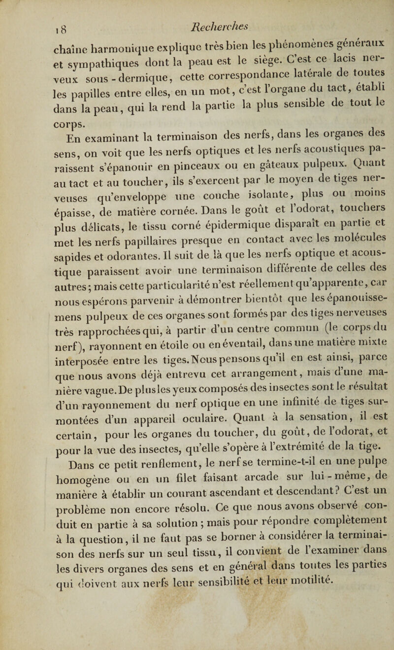 , g Recherches chaîne harmonique explique très bien les phénomènes généraux et sympathiques dont la peau est le siège. C’est ce lacis ner¬ veux sous-dermique, cette correspondance latérale de toutes les papilles entre elles, en un mot, c’est l’organe du tact, établi dans la peau, qui la rend la partie la plus sensible de tout le corps. En examinant la terminaison des nerfs, dans les organes des sens, on voit que les nerfs optiques et les nerfs acoustiques pa¬ raissent s’épanouir en pinceaux ou en gâteaux pulpeux. Quant au tact et au toucher, ils s’exercent par le moyen de tiges nei- veuses qu’enveloppe une couche isolante, plus ou moins épaisse, de matière cornée. Dans le goût et 1 odorat, touchers plus délicats, le tissu corné épidermique disparaît en partie et met les nerfs papillaires presque en contact avec les molécules sapides et odorantes. Il suit de là que les nerfs optique et acous¬ tique paraissent avoir une terminaison differente de celles des autres; mais cette particularité n’est réellement qu’apparente, car nous espérons parvenir à démontrer bientôt que les epanouisse- mens pulpeux de ces organes sont formés par des tiges nerveuses très rapprochées qui, à partir d’un centre commun (le corps du nerf), rayonnent en étoile ou en éventail, dans une matière mixte interposée entre les tiges. Nous pensons qu’il en est ainsi, parce que nous avons déjà entrevu cet arrangement, mais dune ma¬ nière vague. De plus les yeux composés des insectes sont le résultat d’un rayonnement du nerf optique en une infinité de tiges sur¬ montées d’un appareil oculaire. Quant à la sensation, il est certain, pour les organes du toucher, du goût, de 1 odorat, et pour la vue des insectes, qu’elle s’opère à 1 extrémité de la tige. Dans ce petit renflement, le nerf se termine-t-il en une pulpe homogène ou en un filet faisant arcade sur lui - meme, de manière à établir un courant ascendant et descendant? Cest un problème non encore résolu. Ce que nous avons observé con¬ duit en partie à sa solution ; mais pour répondre complètement à la question, il ne faut pas se borner à considérer la terminai¬ son des nerfs sur un seul tissu, il convient de lexaminei dans les divers organes des sens et en general dans toutes les parties qui doivent aux nerfs leur sensibilité et leur motilité.