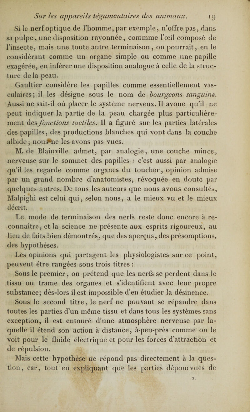 Si le nerf optique de l’homme, par exemple, n’offre pas, dans sa pulpe, une disposition rayonnée, commme l’œil composé de l’insecte, mais une toute autre terminaison, on pourrait, en le considérant comme un organe simple ou comme une papille exagérée, en inférer une disposition analogue à celle de la struc¬ ture de la peau. Gaultier considère les papilles comme essentiellement vas¬ culaires; il les désigne sous le nom de bourgeons sanguins. Aussi ne sait-il où placer le système nerveux. îl avoue qu’il ne peut indiquer la partie de la peau chargée plus particulière¬ ment des fonctions tactiles. Il a figuré sur les parties latérales des papilles, des productions blanches qui vont dans la couche albide ; nous*ne les avons pas vues. M. de Blainv-ille admet, par analogie, une couche mince, nerveuse sur le sommet des papilles : c’est aussi par analogie qu’il les regarde comme organes du toucher, opinion admise par un grand nombre d’anatomistes, révoquée en doute par quelques autres. De tous les auteurs que nous avons consultés, Malpighi est celui qui, selon nous, a le mieux vu et le mieux décrit. Le mode de terminaison des nerfs reste donc encore à re¬ connaître, et la science ne présente aux esprits rigoureux, au lieu de faits bien démontrés, que des aperçus, des présomptions, des hypothèses. Les opinions qui partagent les physiologistes sur ce point, peuvent être rangées sous trois titres : Sous le premier, on prétend que les nerfs se perdent dans le tissu ou trame des organes et s’identifient avec leur propre substance; dès-lors il est impossible d’en étudier la désinence. Sous le second titre, le nerf ne pouvant se répandre dans toutes les parties d’un même tissu et dans tous les systèmes sans exception, il est entouré d’une atmosphère nerveuse par la¬ quelle il étend son action à distance, à-peu-près comme on le voit pour le fluide électrique et pour les forces d’attraction et de répulsion. Mais cette hypothèse ne répond pas directement à la ques¬ tion, car, tout en expliquant que les parties dépourvues de