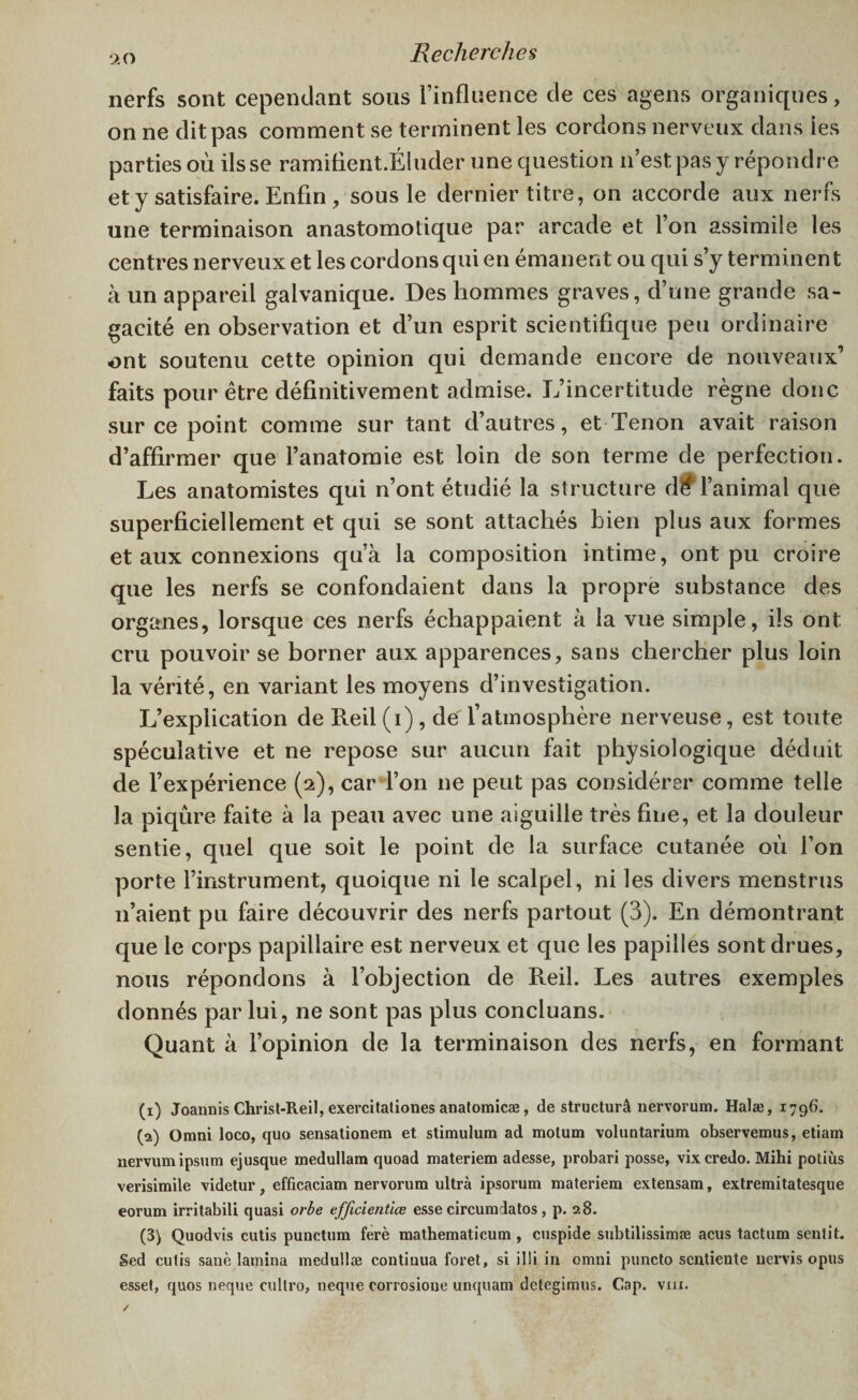nerfs sont cependant sous l’influence de ces agens organiques, on ne dit pas comment se terminent les cordons nerveux dans les parties où ils se ramiflent.Éluder une question n’est pas y répondre et y satisfaire. Enfin, sous le dernier titre, on accorde aux nerfs une terminaison anastomotique par arcade et l’on assimile les centres nerveux et les cordons qui en émanent ou qui s’y terminent à un appareil galvanique. Des hommes graves, d’une grande sa¬ gacité en observation et d’un esprit scientifique peu ordinaire ont soutenu cette opinion qui demande encore de nouveaux’ faits pour être définitivement admise. L’incertitude règne donc sur ce point comme sur tant d’autres, et Tenon avait raison d’affirmer que l’anatomie est loin de son terme de perfection. Les anatomistes qui n’ont étudié la structure dff l’animal que superficiellement et qui se sont attachés bien plus aux formes et aux connexions qu’à la composition intime, ont pu croire que les nerfs se confondaient dans la propre substance des organes, lorsque ces nerfs échappaient à la vue simple, ils ont cru pouvoir se borner aux apparences, sans chercher plus loin la vérité, en variant les moyens d’investigation. L’explication de Reil (i) , de l’atmosphère nerveuse, est toute spéculative et ne repose sur aucun fait physiologique déduit de l’expérience (2), car l’on ne peut pas considérer comme telle la piqûre faite à la peau avec une aiguille très fine, et la douleur sentie, quel que soit le point de la surface cutanée où l’on porte l’instrument, quoique ni le scalpel, ni les divers menstrus 11’aient pu faire découvrir des nerfs partout (3). En démontrant que le corps papillaire est nerveux et que les papilles sont drues, nous répondons à l’objection de Reil. Les autres exemples donnés par lui, ne sont pas plus concluans. Quant à l’opinion de la terminaison des nerfs, en formant (1) Joannis Chrisl-Reil, exercitaliones anatomicæ, de structuré nervorum. Halæ, 1796. (2) Omni loco, quo sensationem et stimulum ad motum voluntarium observemus, etiam nervum ipsum ejusque medullam quoad materiem adesse, probari posse, vix credo. Mihi potiùs verisimile videtur, efficaciam nervorum ultra ipsorum materiem extensam, extremitatesque eorum irritabili quasi orbe efficientlœ esse circumdatos, p. 28. (3) Quodvis cutis punctum ferè mathematieum , cuspide subtilissimæ acus tactum sentit. Sed cutis sanè lamina medullæ continua foret, si illi in omni puncto sentiente nervis opus esset, quos neque cultro, neque corrosione unquam detegimus. Cap. vm.