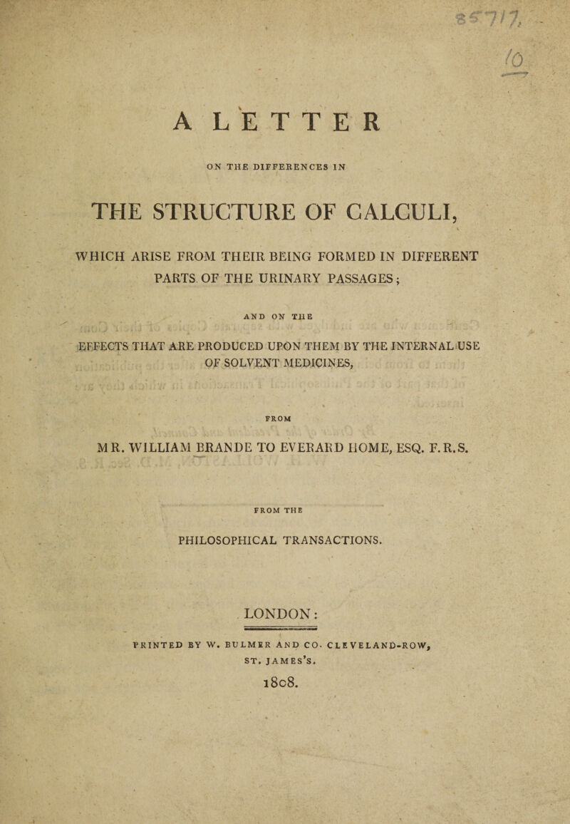 ON THE DIFFERENCES IN THE STRUCTURE OF CALCULI, i . \ WHICH ARISE FROM THEIR BEING FORMED IN DIFFERENT PARTS OF THE URINARY PASSAGES; AND ON TIIE EFFECTS THAT ARE PRODUCED UPON THEM BY THE INTERNAL USE OF SOLVENT MEDICINES, FROM MR. WILLIAM BRANDE TO EVERARD HOME, ESQ. F.R.S. FROM THE PHILOSOPHICAL TRANSACTIONS. LONDON: PRINTED BY W. BULMER AND CO- CLEVELAND-ROW, st. james’s.