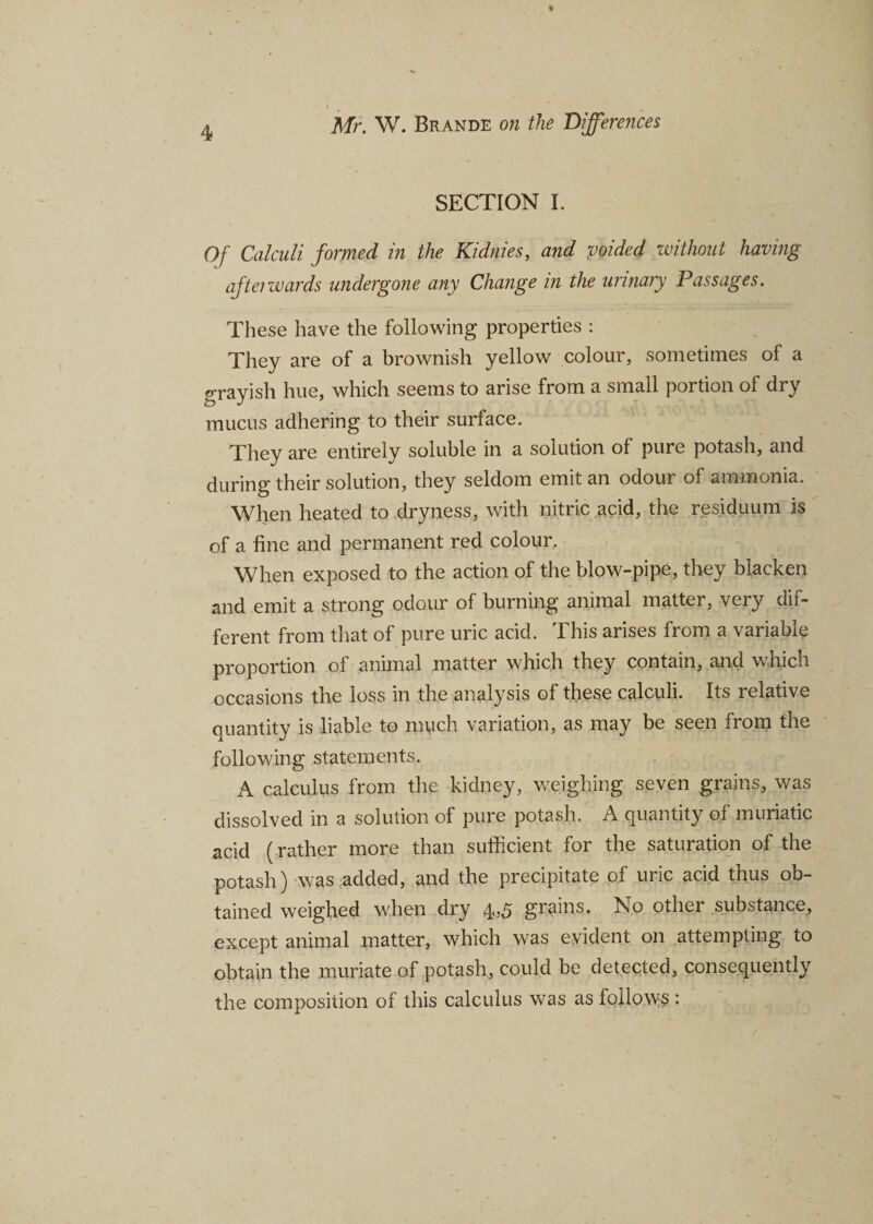 SECTION I. Of Calculi formed in the Kidnies, and voided without having afterwards undergone any Change in the urinary Passages. These have the following properties : They are of a brownish yellow colour, sometimes of a grayish hue, which seems to arise from a small portion of dry mucus adhering to their surface. They are entirely soluble in a solution of pure potash, and during their solution, they seldom emit an odour of ammonia. When heated to dryness, with nitric acid, the residuum is of a fine and permanent red colour. When exposed to the action of the blow-pipe, they blacken and emit a strong odour of burning animal matter, very dif¬ ferent from that of pure uric acid. This arises from a variable proportion of animal matter which they contain, and which occasions the loss in the analysis of these calculi. Its relative quantity is liable to much variation, as may be seen from the following statements. A calculus from the kidney, weighing seven grains, was dissolved in a solution of pure potash. A quantity of muriatic acid (rather more than sufficient for the saturation of the potash) was added, and the precipitate of uric acid thus ob¬ tained weighed when dry 4,5 grains. No other substance, except animal matter, which was evident on attempting to obtain the muriate of potash, could be detected, consequently the composition of this calculus was as follows :