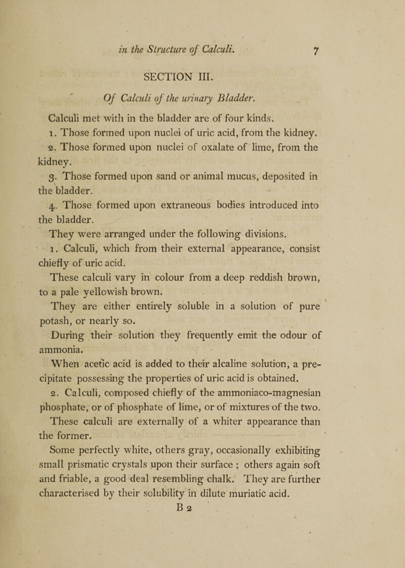 SECTION III. Of Calculi of the urinary Bladder. Calculi met with in the bladder are of four kinds. 1. Those formed upon nuclei of uric acid, from the kidney. 2. Those formed upon nuclei of oxalate of lime, from the kidney. 3. Those formed upon sand or animal mucus, deposited in the bladder. 4. Those formed upon extraneous bodies introduced into the bladder. They were arranged under the following divisions. 1. Calculi, which from their external appearance, consist chiefly of uric acid. These calculi vary in colour from a deep reddish brown, to a pale yellowish brown. They are either entirely soluble in a solution of pure potash, or nearly so. During their solution they frequently emit the odour of ammonia. When acetic acid is added to their alcaline solution, a pre¬ cipitate possessing the properties of uric acid is obtained. 2. Calculi, composed chiefly of the ammoniaco-magnesian phosphate, or of phosphate of lime, or of mixtures of the two. These calculi are externally of a whiter appearance than the former. Some perfectly white, others gray, occasionally exhibiting small prismatic crystals upon their surface ; others again soft and friable, a good deal resembling chalk. They are further characterised by their solubility in dilute muriatic acid. B 2