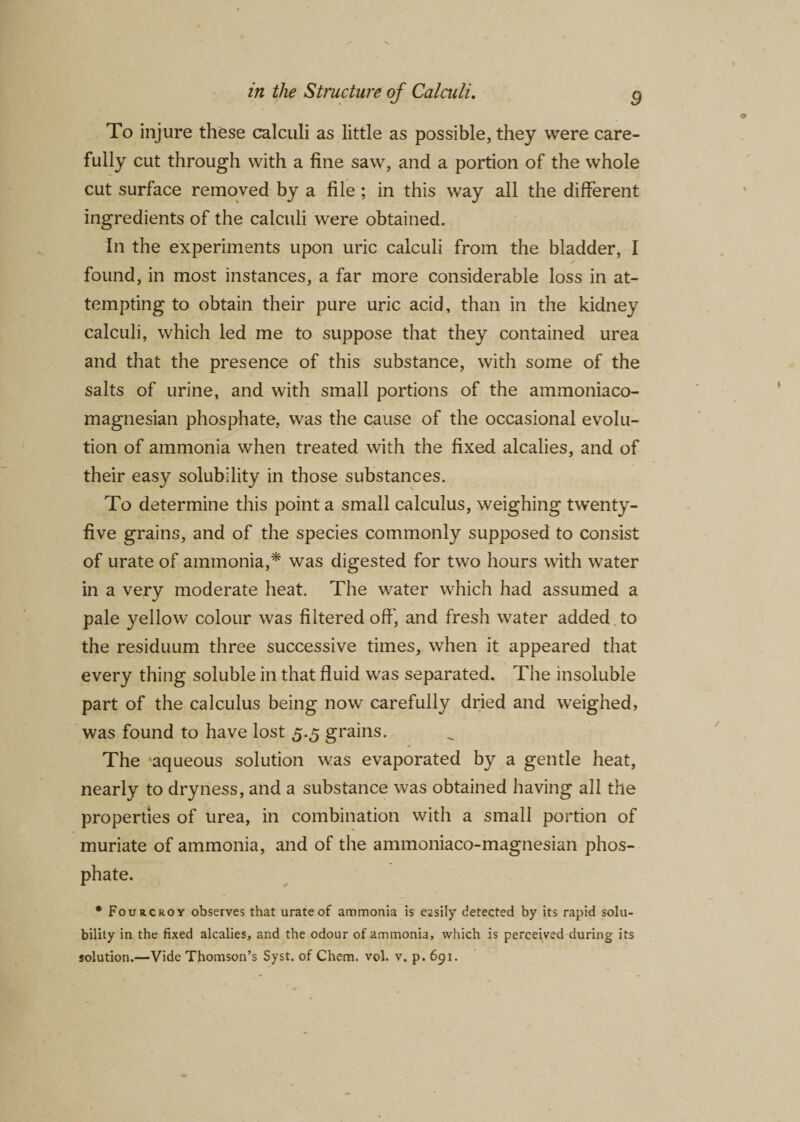 To injure these calculi as little as possible, they were care¬ fully cut through with a fine saw, and a portion of the whole cut surface removed by a file ; in this way all the different ingredients of the calculi were obtained. In the experiments upon uric calculi from the bladder, I found, in most instances, a far more considerable loss in at¬ tempting to obtain their pure uric acid, than in the kidney calculi, which led me to suppose that they contained urea and that the presence of this substance, with some of the salts of urine, and with small portions of the ammoniaco- magnesian phosphate, was the cause of the occasional evolu¬ tion of ammonia when treated with the fixed alcalies, and of their easy solubility in those substances. To determine this point a small calculus, weighing twenty- five grains, and of the species commonly supposed to consist of urate of ammonia,* was digested for two hours with water in a very moderate heat. The water which had assumed a pale yellow colour was filtered off', and fresh water added to the residuum three successive times, when it appeared that every thing soluble in that fluid was separated. The insoluble part of the calculus being now carefully dried and weighed, was found to have lost 5.5 grains. The aqueous solution was evaporated by a gentle heat, nearly to dryness, and a substance was obtained having all the properties of urea, in combination with a small portion of muriate of ammonia, and of the ammoniaco-magnesian phos¬ phate. • Fourcroy observes that urate of ammonia is easily detected by its rapid solu¬ bility in the fixed alcalies, and the odour of ammonia, which is perceived during its solution.—Vide Thomson’s Syst. of Chem. vol. v. p. 691.