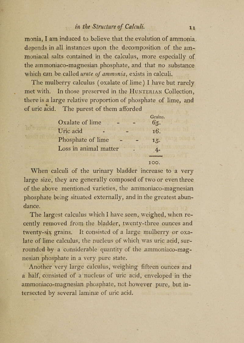 \ monia, I am induced to believe that the evolution of ammonia, depends in all instances upon the decomposition of the am- moniacal salts contained in the calculus, more especially of the ammoniaco-magnesian phosphate, and that no substance which can be called urate of ammonia, exists in calculi. The mulberry calculus (oxalate of lime) I have but rarely met with. In those preserved in the Hunterian Collection, there is a large relative proportion of phosphate of lime, and * of uric acid. The purest of them afforded Oxalate of lime Grains. 65. Uric acid ib. Phosphate of lime 15- Loss in animal matter .4* 100. When calculi of the urinary bladder increase to a very large size, they are generally composed of two or even three of the above mentioned varieties, the ammoniaco-magnesian phosphate being situated externally, and in the greatest abun¬ dance. The largest calculus which I have seen, weighed, when re¬ cently removed from the bladder, twenty-three ounces and twenty-six grains. It consisted of a large mulberry or oxa¬ late of lime calculus, the nucleus of which was uric acid, sur¬ rounded by a considerable quantity of the ammoniaco-mag¬ nesian phosphate in a very pure state. Another very large calculus, weighing fifteen ounces and a half, consisted of a nucleus of uric acid, enveloped in the ammoniaco-magnesian phosphate, not however pure, but in¬ tersected by several laminae of uric acid.