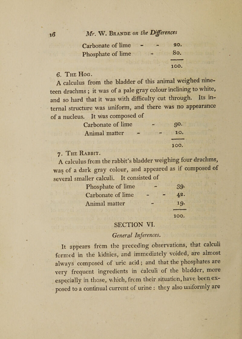 Carbonate of lime 20. Phosphate of lime 80. 100. 6. The Hog. A calculus from the bladder of this animal weighed nine¬ teen drachms ; it was of a pale gray colour inclining to white, and so hard that it was with difficulty cut through. Its in¬ ternal structure was uniform, and there was no appearance of a nucleus. It was composed of Carbonate of lime 9°. Animal matter 10. xoo. 7. The Rabbit. A calculus from the rabbit’s bladder weighing four drachms, was of a dark gray colour, and appeared several smaller calculi. It consisted of as if composed of Phosphate of lime 39- Carbonate of lime 42. Animal matter 19* lOO. SECTION VI. General Inferences. It appears from the preceding observations, that calculi formed in the kidnies, and immediately voided, are almost always composed of uric acid; and that the phosphates are very frequent ingredients in calculi of the bladder, more especially in those, which, from their situation, have been ex¬ posed to a continual current of urine : they also uniformly are