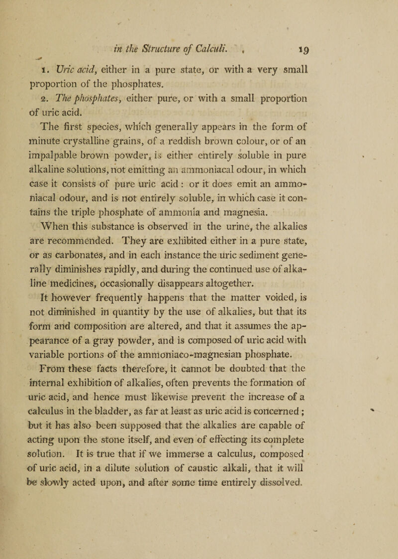 —* 1. Uric add, either in a pure state, or with a very small proportion of the phosphates. 2. The phosphates, either pure, or with a small proportion of uric acid. The first species, which generally appears in the form of minute crystalline grains, of a reddish brown colour, or of an impalpable brown powder, is either entirely soluble in pure alkaline solutions, not emitting an ammoniacal odour, in which case it consists of pure uric acid : or it does emit an ammo¬ niacal odour, and is not entirely soluble, in which case it con¬ tains the triple phosphate of ammonia and magnesia. When this substance is observed in the urine, the alkalies are recommended. They are exhibited either in a pure state, or as carbonates, and in each instance the uric sediment gene¬ rally diminishes rapidly, and during the continued use of alka¬ line medicines, occasionally disappears altogether. It however frequently happens that the matter voided, is not diminished in quantity by the use of alkalies, but that its form and composition are altered, and that it assumes the ap¬ pearance of a gray powder, and is composed of uric acid with variable portions of the ammoniaco-magnesian phosphate. From these facts therefore, it cannot be doubted that the internal exhibition of alkalies, often prevents the formation of uric acid, and hence must likewise prevent the increase of a calculus in the bladder, as far at least as uric acid is concerned ; but it has also been supposed that the alkalies are capable of acting upon the stone itself, and even of effecting its complete solution. It is true that if we immerse a calculus, composed of uric acid, in a dilute solution of caustic alkali, that it will be slowly acted upon, and after some time entirely dissolved.