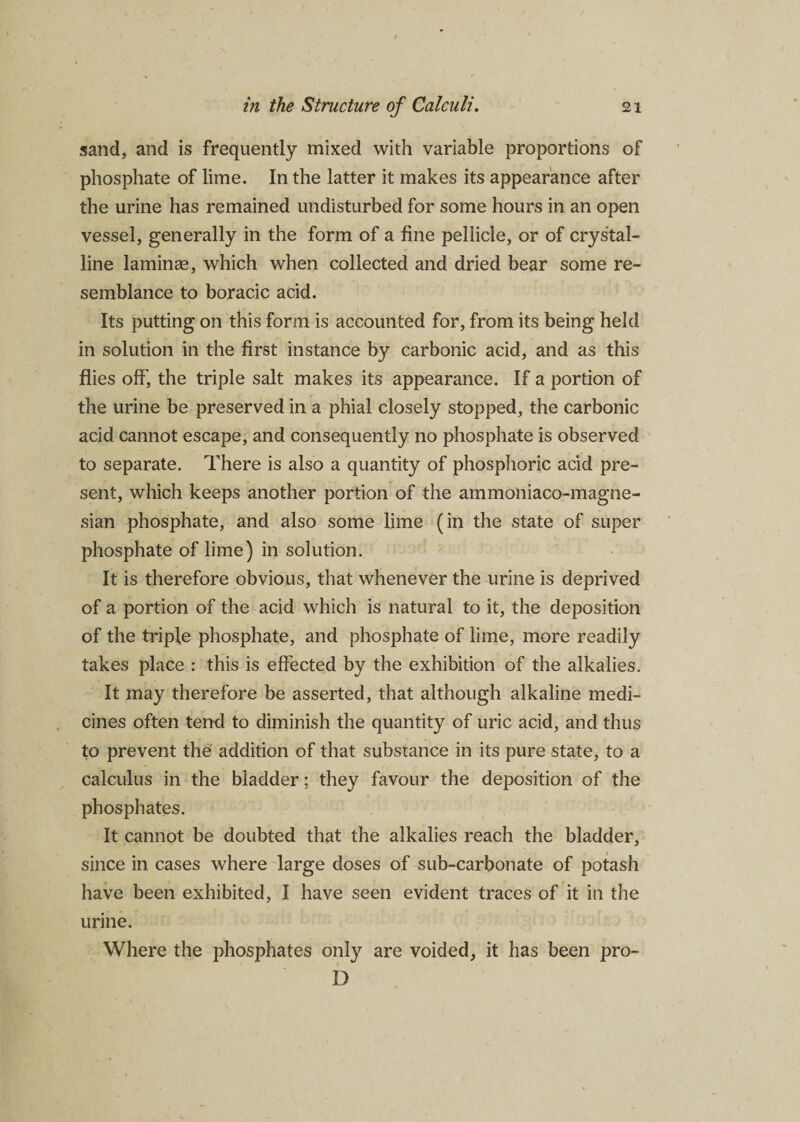 sand, and is frequently mixed with variable proportions of phosphate of lime. In the latter it makes its appearance after the urine has remained undisturbed for some hours in an open vessel, generally in the form of a fine pellicle, or of crystal¬ line laminae, which when collected and dried bear some re¬ semblance to boracic acid. Its putting on this form is accounted for, from its being held in solution in the first instance by carbonic acid, and as this flies off, the triple salt makes its appearance. If a portion of the urine be preserved in a phial closely stopped, the carbonic acid cannot escape, and consequently no phosphate is observed to separate. There is also a quantity of phosphoric acid pre¬ sent, which keeps another portion of the ammoniaco-magne- sian phosphate, and also some lime (in the state of super phosphate of lime) in solution. It is therefore obvious, that whenever the urine is deprived of a portion of the acid which is natural to it, the deposition of the triple phosphate, and phosphate of lime, more readily takes place : this is effected by the exhibition of the alkalies. It may therefore be asserted, that although alkaline medi¬ cines often tend to diminish the quantity of uric acid, and thus to prevent the addition of that substance in its pure state, to a calculus in the bladder; they favour the deposition of the phosphates. It cannot be doubted that the alkalies reach the bladder, since in cases where large doses of sub-carbonate of potash have been exhibited, I have seen evident traces of it in the urine. Where the phosphates only are voided, it has been pro- D