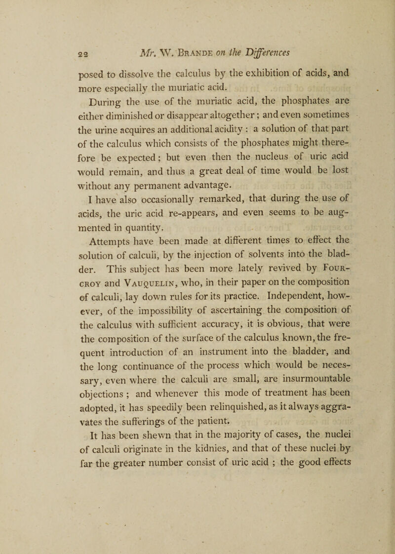 posed to dissolve the calculus by the exhibition of acids, and more especially the muriatic acid. During the use of the muriatic acid, the phosphates are either diminished or disappear altogether; and even sometimes the urine acquires an additional acidity : a solution of that part of the calculus which consists of the phosphates might there¬ fore be expected; but even then the nucleus of uric acid would remain, and thus a great deal of time would be lost without any permanent advantage. I have also occasionally remarked, that during the use of acids, the uric acid re-appears, and even seems to be aug¬ mented in quantity. Attempts have been made at different times to effect the solution of calculi, by the injection of solvents into the blad¬ der. This subject has been more lately revived by Four- croy and Vauquelin, who, in their paper on the composition of calculi, lay down rules for its practice. Independent, how¬ ever, of the impossibility of ascertaining the composition of the calculus with sufficient accuracy, it is obvious, that were the composition of the surface of the calculus known, the fre¬ quent introduction of an instrument into the bladder, and the long continuance of the process which would be neces¬ sary, even where the calculi are small, are insurmountable objections ; and whenever this mode of treatment has been adopted, it has speedily been relinquished, as it always aggra¬ vates the sufferings of the patient. It has been shewn that in the majority of cases, the nuclei of calculi originate in the kidnies, and that of these nuclei by far the greater number consist of uric acid ; the good effects