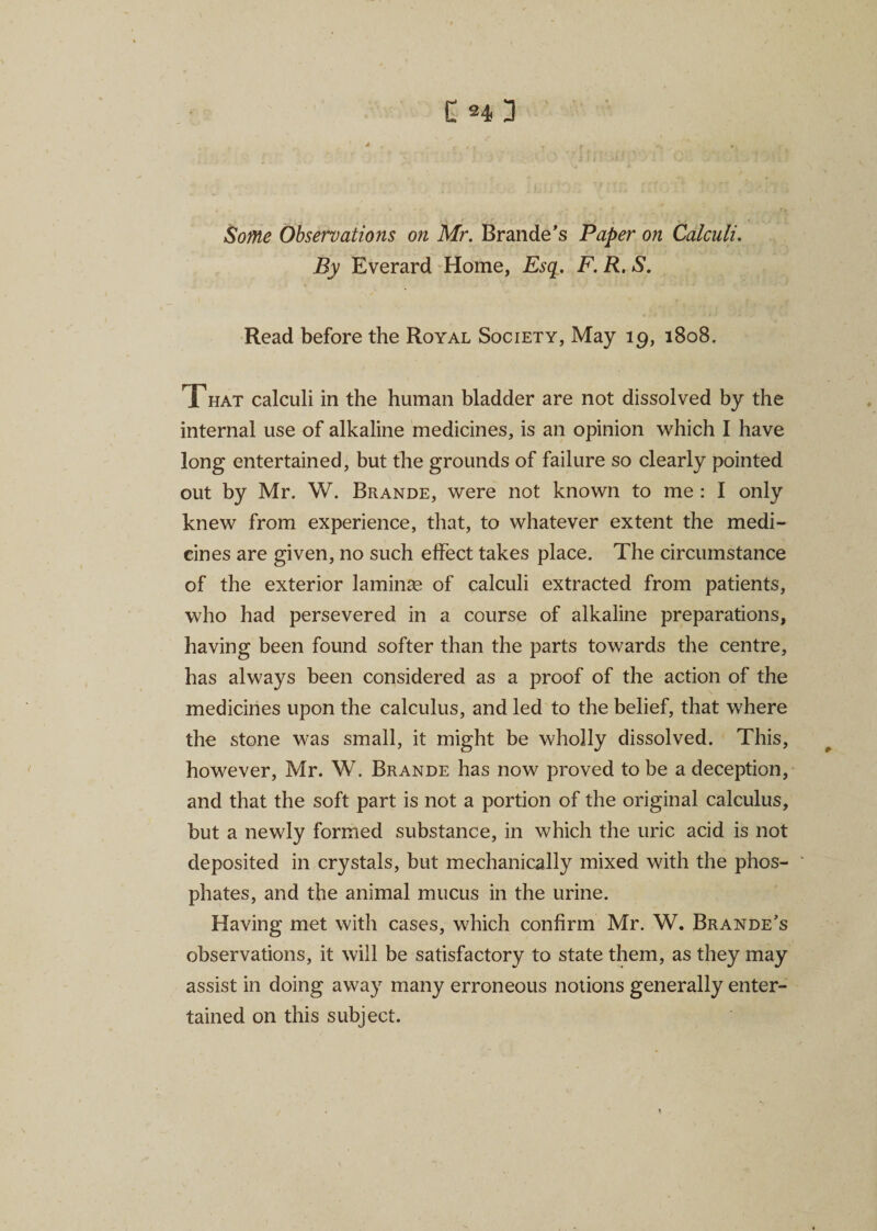 C h 3 Some Observations on Mr. Branded Paper on Calculi. By Everard Home, Esq. F. R. S. Read before the Royal Society, May 19, 1808. That calculi in the human bladder are not dissolved by the internal use of alkaline medicines, is an opinion which I have long entertained, but the grounds of failure so clearly pointed out by Mr. W. Brande, were not known to me : I only knew from experience, that, to whatever extent the medi¬ cines are given, no such effect takes place. The circumstance of the exterior laminae of calculi extracted from patients, who had persevered in a course of alkaline preparations, having been found softer than the parts towards the centre, has always been considered as a proof of the action of the medicines upon the calculus, and led to the belief, that where the stone was small, it might be wholly dissolved. This, however, Mr. W. Brande has now proved to be a deception, and that the soft part is not a portion of the original calculus, but a newly formed substance, in which the uric acid is not deposited in crystals, but mechanically mixed with the phos¬ phates, and the animal mucus in the urine. Having met with cases, which confirm Mr. W. Brande’s observations, it will be satisfactory to state them, as they may assist in doing away many erroneous notions generally enter¬ tained on this subject.