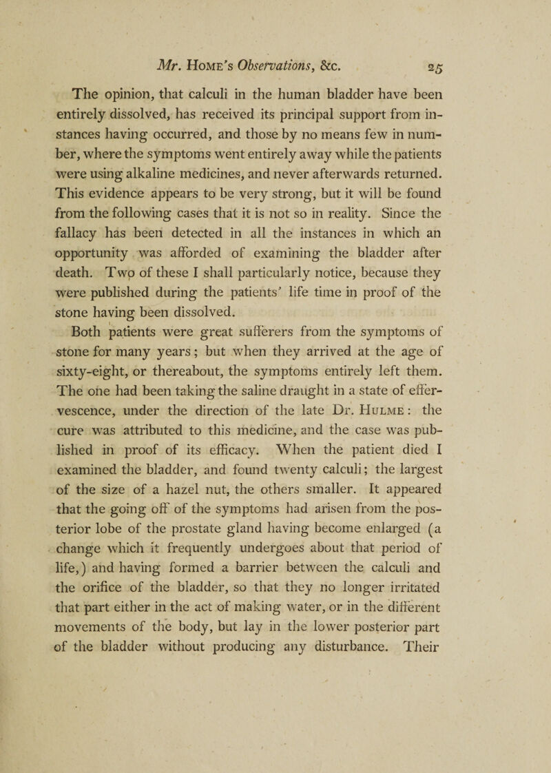 The opinion, that calculi in the human bladder have been entirely dissolved, has received its principal support from in¬ stances having occurred, and those by no means few in num¬ ber, where the symptoms went entirely away while the patients were using alkaline medicines, and never afterwards returned. This evidence appears to be very strong, but it will be found from the following cases that it is not so in reality. Since the fallacy has been detected in all the instances in which an opportunity was afforded of examining the bladder after death. Two of these I shall particularly notice, because they were published during the patients' life time in proof of the stone having been dissolved. Both patients were great sufferers from the symptoms of stone for many years; but when they arrived at the age of sixty-eight, or thereabout, the symptoms entirely left them. The one had been taking the saline draught in a state of effer¬ vescence, under the direction of the late Dr. Hulme : the cure was attributed to this medicine, and the case was pub¬ lished in proof of its efficacy. When the patient died I examined the bladder, and found twenty calculi; the largest of the size of a hazel nut, the others smaller. It appeared that the going off' of the symptoms had arisen from the pos¬ terior lobe of the prostate gland having become enlarged (a change which it frequently undergoes about that period of life,) and having formed a barrier between the calculi and the orifice of the bladder, so that they no longer irritated that part either in the act of making water, or in the different movements of the body, but lay in the lower posterior part of the bladder without producing any disturbance. Their