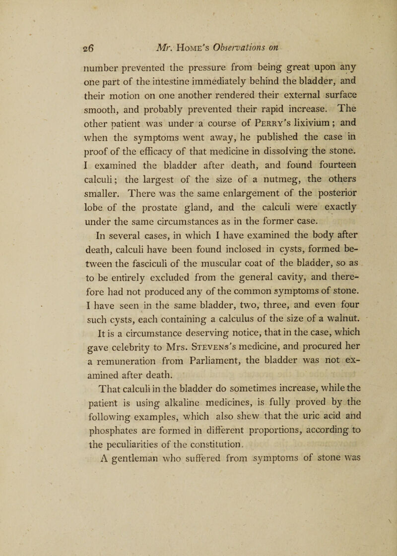 number prevented the pressure from being great upon any one part of the intestine immediately behind the bladder, and their motion on one another rendered their external surface smooth, and probably prevented their rapid increase. The other patient was under a course of Perry’s lixivium; and when the symptoms went away, he published the case in proof of the efficacy of that medicine in dissolving the stone. I examined the bladder after death, and found fourteen calculi; the largest of the size of a nutmeg, the others smaller. There was the same enlargement of the posterior lobe of the prostate gland, and the calculi were exactly under the same circumstances as in the former case. In several cases, in which I have examined the body after death, calculi have been found inclosed in cysts, formed be¬ tween the fasciculi of the muscular coat of the bladder, so as to be entirely excluded from the general cavity, and there¬ fore had not produced any of the common symptoms of stone. I have seen in the same bladder, two, three, and even four % such cysts, each containing a calculus of the size of a walnut. It is a circumstance deserving notice, that in the case, which gave celebrity to Mrs. Stevens’s medicine, and procured her a remuneration from Parliament, the bladder was not ex¬ amined after death. That calculi in the bladder do sometimes increase, while the patient is using alkaline medicines, is fully proved by the following examples, which also shew that the uric acid and phosphates are formed in different proportions, according to the peculiarities of the constitution, A gentleman who suffered from symptoms of stone was