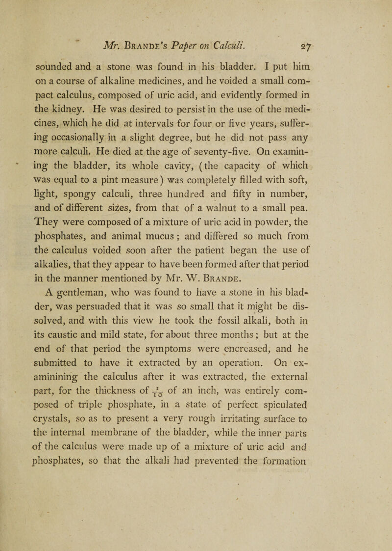 sounded and a stone was found in his bladder. I put him on a course of alkaline medicines, and he voided a small com¬ pact calculus, composed of uric acid, and evidently formed in the kidney. He was desired to persist in the use of the medi¬ cines, which he did at intervals for four or five years, suffer¬ ing occasionally in a slight degree, but he did not pass any more calculi. He died at the age of seventy-five. On examin¬ ing the bladder, its whole cavity, (the capacity of which was equal to a pint measure) was completely filled with soft, light, spongy calculi, three hundred and fifty in number, and of different sizes, from that of a walnut to a small pea. They were composed of a mixture of uric acid in powder, the phosphates, and animal mucus ; and differed so much from the calculus voided soon after the patient began the use of alkalies, that they appear to have been formed after that period in the manner mentioned by Mr. W. Brande. A gentleman, who was found to have a stone in his blad¬ der, was persuaded that it was so small that it might be dis¬ solved, and with this view he took the fossil alkali, both in its caustic and mild state, for about three months; but at the end of that period the symptoms were encreased, and he submitted to have it extracted by an operation. On ex- aminining the calculus after it was extracted, the external part, for the thickness of Tr- of an inch, was entirely com¬ posed of triple phosphate, in a state of perfect spiculated crystals, so as to present a very rough irritating surface to the internal membrane of the bladder, while the inner parts of the calculus were made up of a mixture of uric acid and phosphates, so that the alkali had prevented the formation