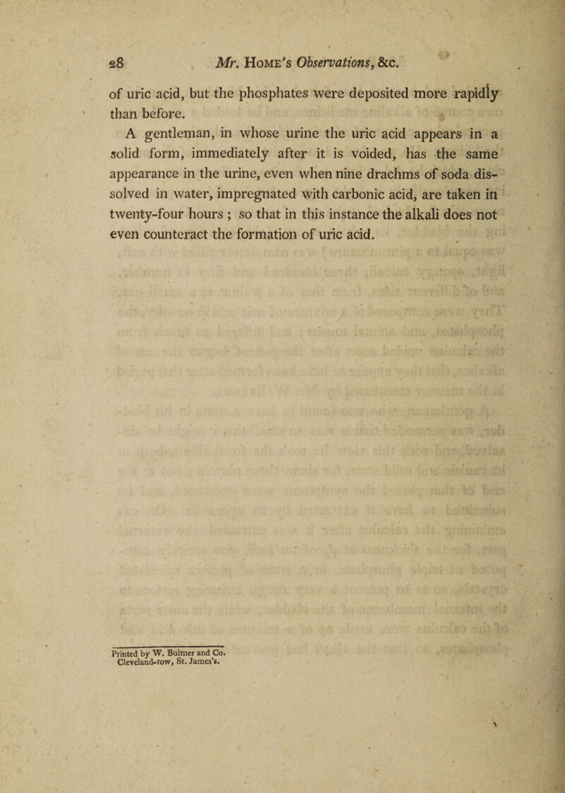 «r of uric acid, but the phosphates were deposited more rapidly than before. A gentleman, in whose urine the uric acid appears in a solid form, immediately after it is voided, has the same appearance in the urine, even when nine drachms of soda dis¬ solved in water, impregnated with carbonic acid, are taken in twenty-four hours ; so that in this instance the alkali does not even counteract the formation of uric acid. Printed by W. Bulmer and Co. Cleveland-row, St. James’s.