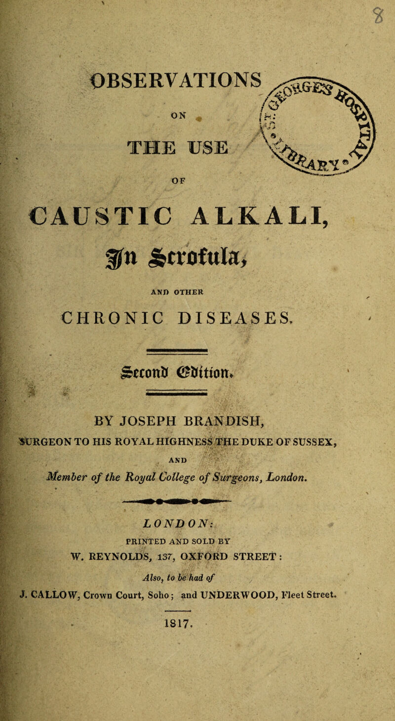 \ THE USE OF CAUSTIC ALKALI, Scrofula, AND OTHER CHRONIC DISEASES. J5«onU ©inition. —--- BY JOSEPH BRANDISH, SURGEON TO HIS ROYAL HIGHNESS THE DUKE OF SUSSEX, AND Member of the Royal College of Surgeons, London. LONDON: PRINTED AND SOLD BY W. REYNOLDS, 137, OXFORD STREET: Also, to be had of v J. CALLOW, Crown Court, Soho; and UNDERWOOD, Fleet Street, 1817.