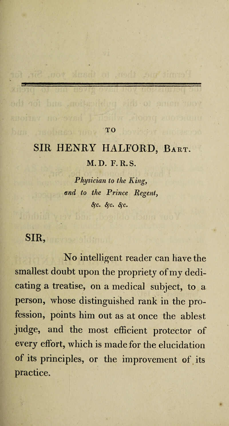 TO SIR HENRY HALFORD, Bart. M.D. F.R.S. Physician to the King, and to the Prince Regent, Sfc. Sfc. fyc. SIR, No intelligent reader can have the smallest doubt upon the propriety of my dedi¬ cating a treatise, on a medical subject, to a person, whose distinguished rank in the pro¬ fession, points him out as at once the ablest judge, and the most efficient protector of every effort, which is made for the elucidation of its principles, or the improvement of its practice.