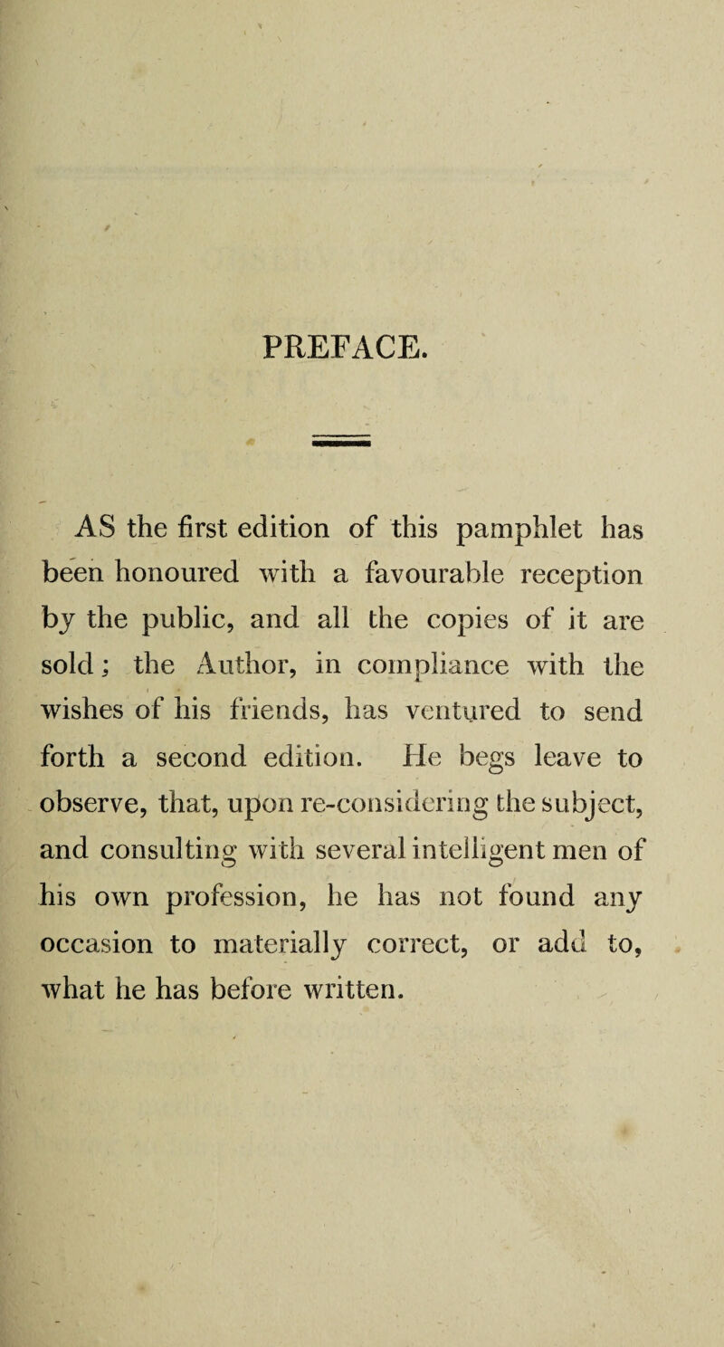 AS the first edition of this pamphlet has been honoured with a favourable reception by the public, and all the copies of it are sold; the Author, in compliance with the wishes of his friends, has ventured to send forth a second edition. He begs leave to observe, that, upon re-considering the subject, and consulting with several intelligent men of his own profession, he has not found any occasion to materially correct, or add to, what he has before written.