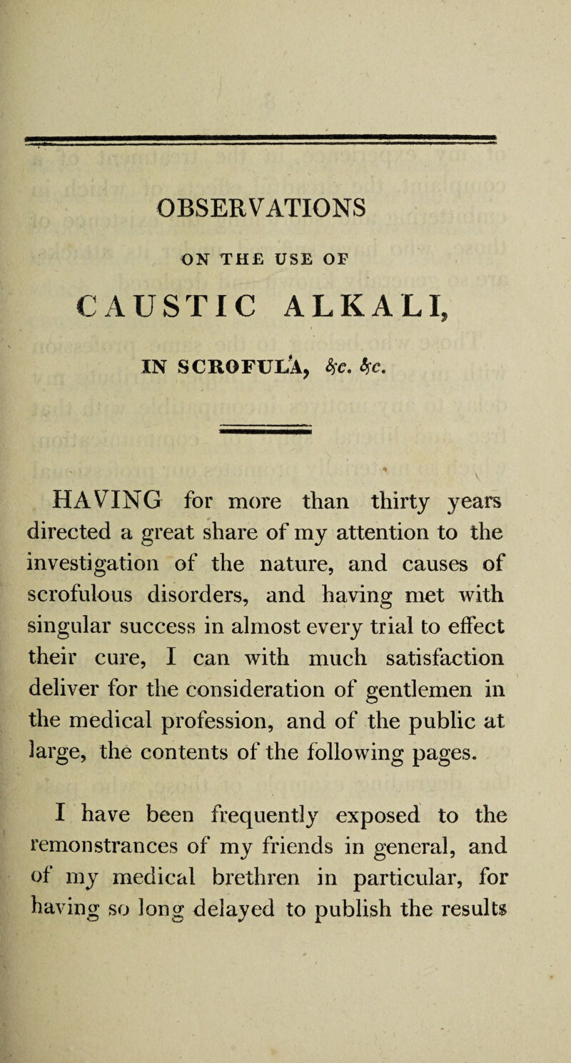 OBSERVATIONS ON THE USE OF CAUSTIC ALKALI, IN SCROFUlA, fa. %c. HAVING for more than thirty years directed a great share of my attention to the investigation of the nature, and causes of scrofulous disorders, and having met with singular success in almost every trial to effect their cure, I can with much satisfaction deliver for the consideration of gentlemen in the medical profession, and of the public at large, the contents of the following pages. I have been frequently exposed to the remonstrances of my friends in general, and of my medical brethren in particular, for having so long delayed to publish the results