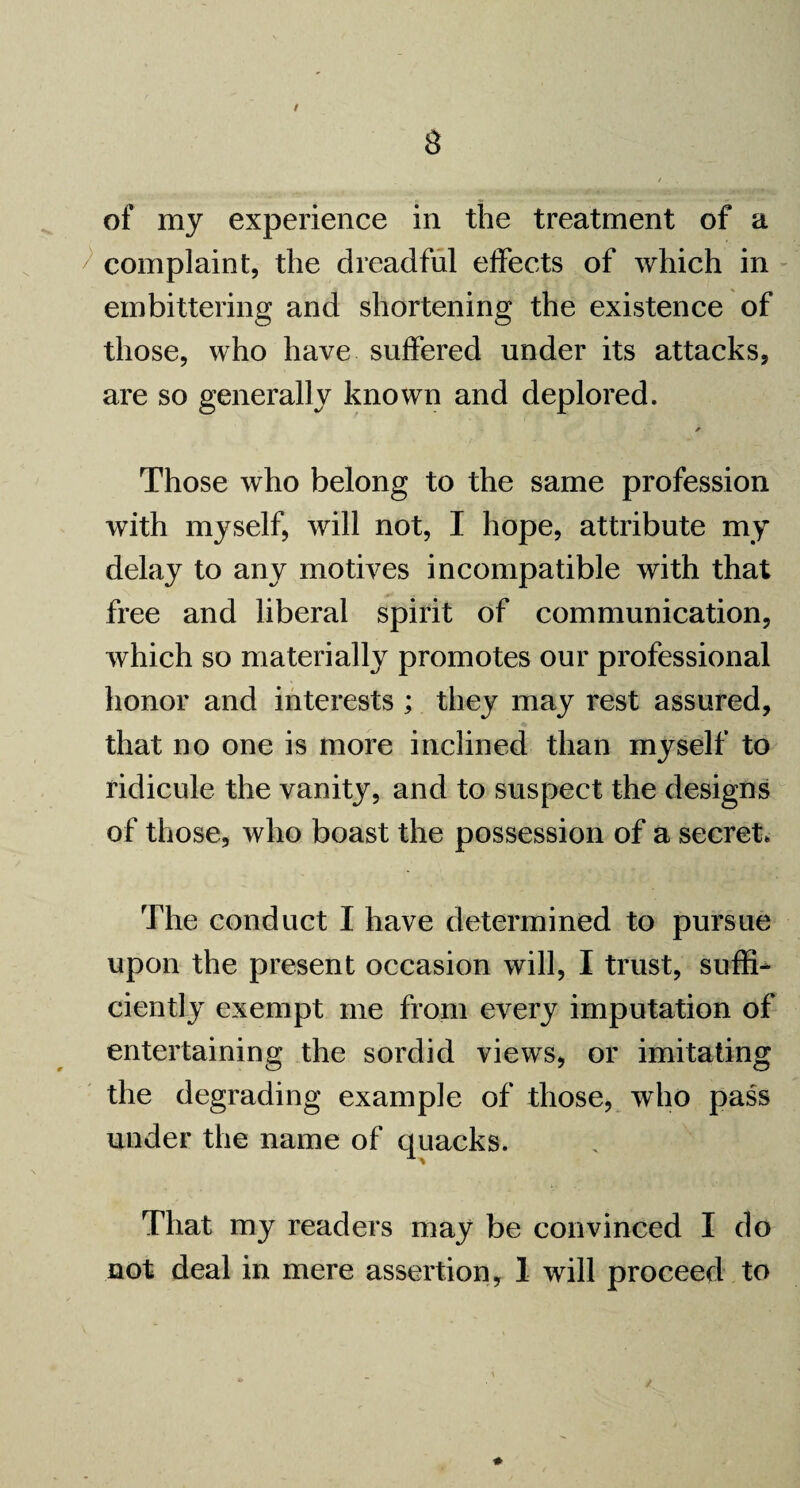 / 8 of my experience in the treatment of a ^ complaint, the dreadful effects of which in embittering and shortening the existence of those, who have suffered under its attacks, are so generally known and deplored. * Those who belong to the same profession with myself, will not, I hope, attribute my delay to any motives incompatible with that free and liberal spirit of communication, which so materially promotes our professional honor and interests ; they may rest assured, that no one is more inclined than myself to ridicule the vanity, and to suspect the designs of those, who boast the possession of a secret. The conduct I have determined to pursue upon the present occasion will, I trust, suffi¬ ciently exempt me from every imputation of entertaining the sordid views, or imitating the degrading example of those, who pass under the name of quacks. That my readers may be convinced I do not deal in mere assertion, I will proceed to