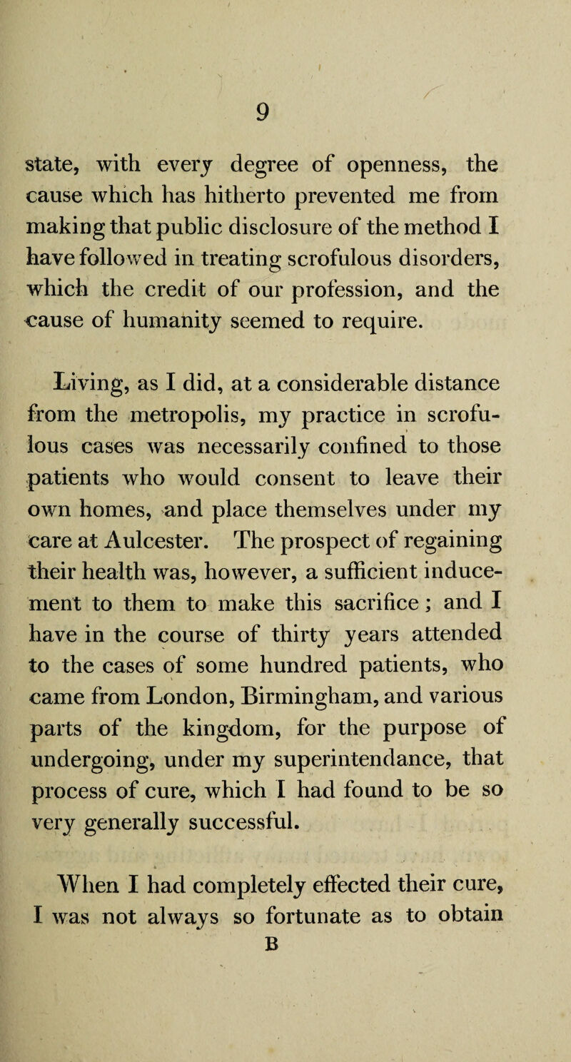 state, with every degree of openness, the cause which has hitherto prevented me from making that public disclosure of the method I have followed in treating scrofulous disorders, which the credit of our profession, and the cause of humanity seemed to require. Living, as I did, at a considerable distance from the metropolis, my practice in scrofu¬ lous cases was necessarily confined to those patients who would consent to leave their own homes, and place themselves under my care at Aulcester. The prospect of regaining their health was, however, a sufficient induce¬ ment to them to make this sacrifice; and I have in the course of thirty years attended to the cases of some hundred patients, who came from London, Birmingham, and various parts of the kingdom, for the purpose of undergoing, under my superintendance, that process of cure, which I had found to be so very generally successful. • A * * When I had completely effected their cure, I was not always so fortunate as to obtain B