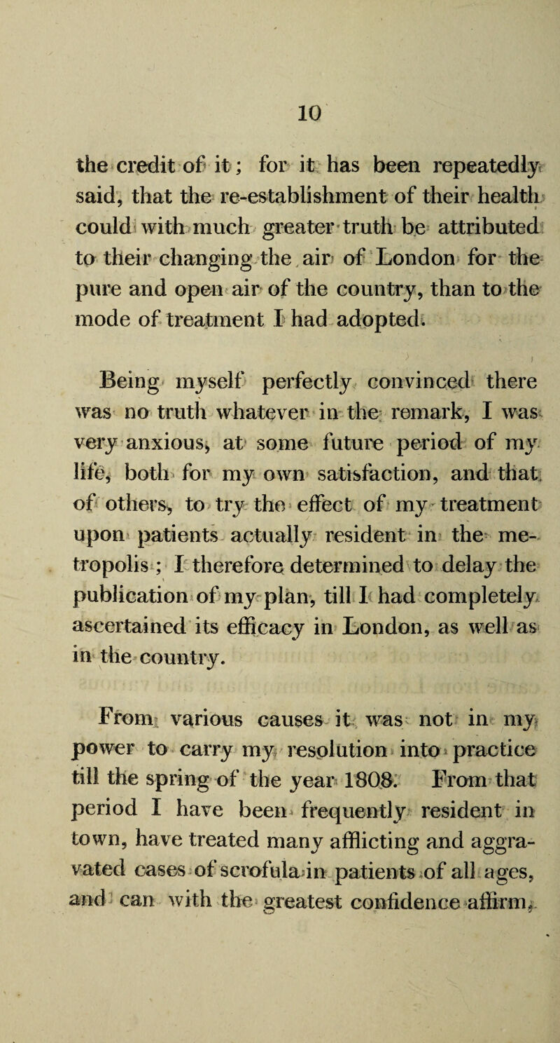 the credit of it; for it has been repeatedly said, that the re-establishment of their health could with much greater truth be attributed to their changing the air of London for the pure and open air of the country, than to the mode of treatment I had adopted. > i Being myself perfectly convinced there was no truth whatever in the remark, I was very anxious, at some future period of my life, both for my own satisfaction, and that of others, to try the effect of my treatment upon patients actually resident in the me¬ tropolis ; I therefore determined to delay the publication of my plan, till I had completely ascertained its efficacy in London, as well as in the country. From various causes it was; not in my power to carry my resolution into practice till the spring of the year 1808. From that period I have been frequently resident in town, have treated many afflicting and aggra¬ vated cases of scrofulaan patients of all ages, and can with the greatest confidence affirm.