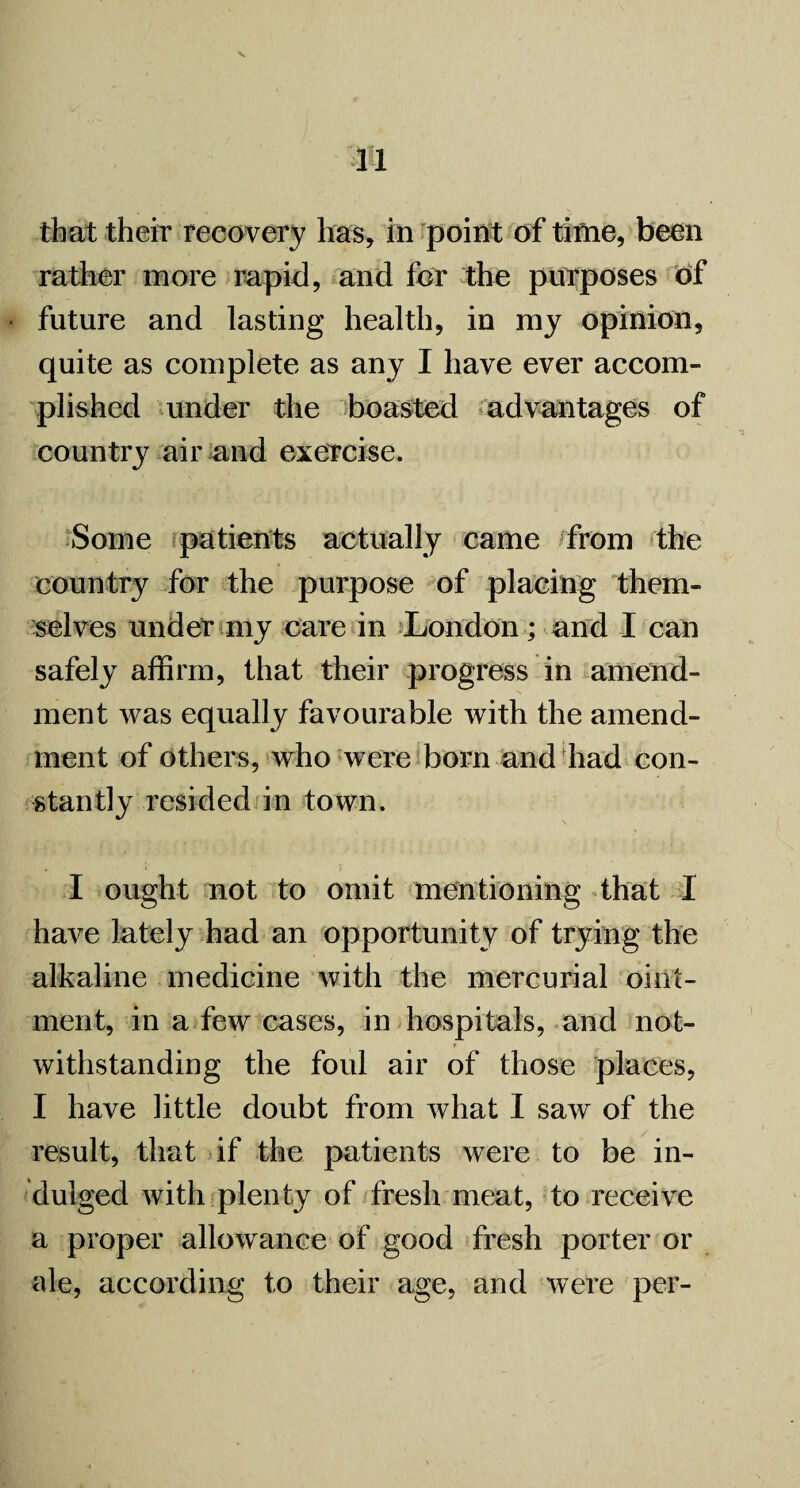 that their recovery has, in point of time, been rather more rapid, and for the purposes of • future and lasting health, in my opinion, quite as complete as any I have ever accom¬ plished under the boasted advantages of country air and exercise. Some patients actually came from the country for the purpose of placing them¬ selves under my care in London; and I can safely affirm, that their progress in amend¬ ment was equally favourable with the amend¬ ment of others, who were born and had con¬ stantly resided in town. I ought not to omit mentioning that I have lately had an opportunity of trying the alkaline medicine with the mercurial oint¬ ment, in a few cases, in hospitals, and not¬ withstanding the foul air of those places, I have little doubt from what I saw of the result, that if the patients were to be in¬ dulged with plenty of fresh meat, to receive a proper allowance of good fresh porter or ale, according to their age, and were per-