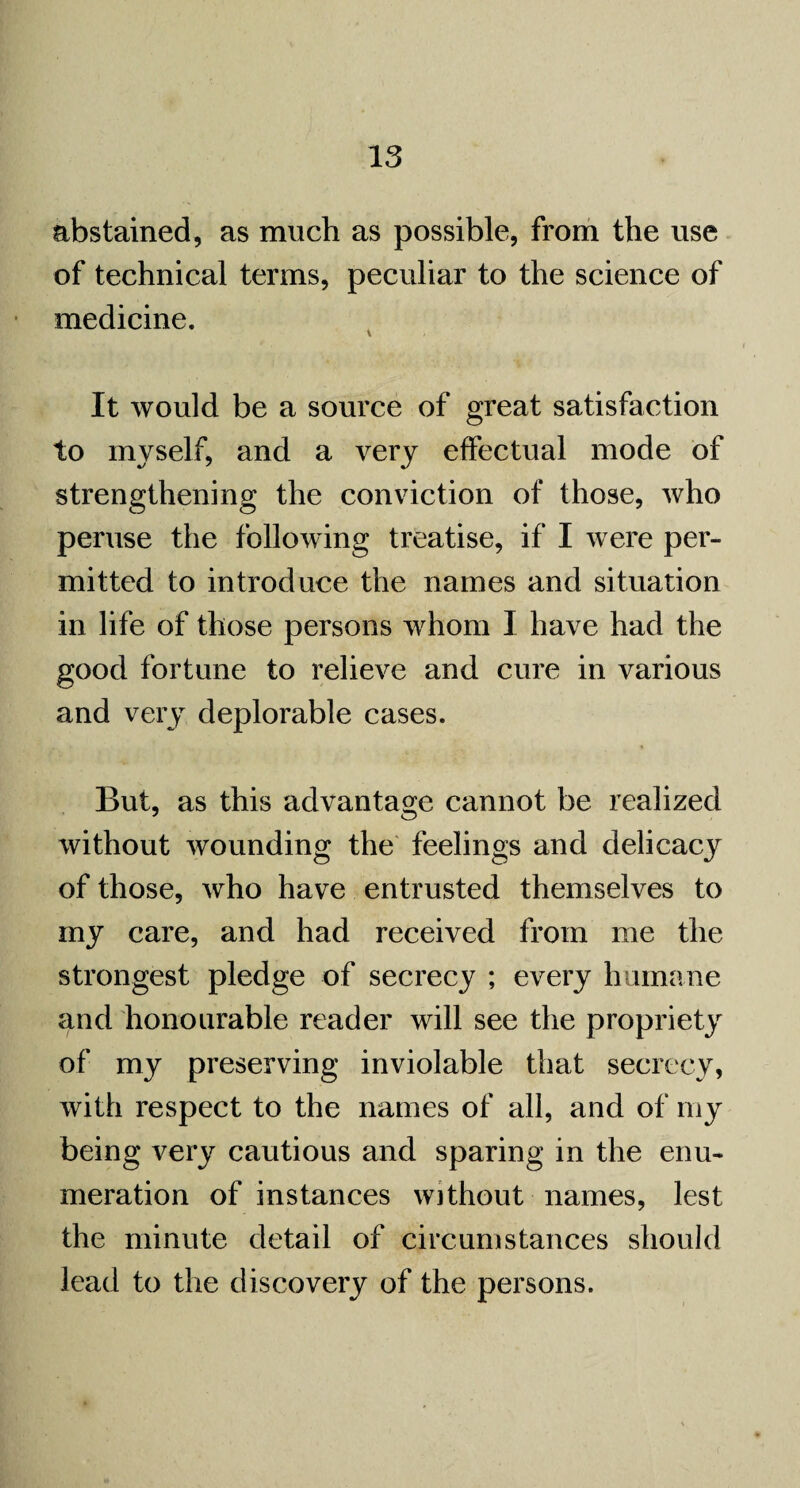 abstained, as much as possible, from the use of technical terms, peculiar to the science of medicine. It would be a source of great satisfaction to myself, and a very effectual mode of strengthening the conviction of those, who peruse the following treatise, if I were per¬ mitted to introduce the names and situation in life of those persons whom I have had the good fortune to relieve and cure in various and very deplorable cases. But, as this advantage cannot be realized without wounding the feelings and delicacy of those, who have entrusted themselves to my care, and had received from me the strongest pledge of secrecy ; every humane and honourable reader will see the propriety of my preserving inviolable that secrecy, with respect to the names of all, and of my being very cautious and sparing in the enu¬ meration of instances without names, lest the minute detail of circumstances should lead to the discovery of the persons.