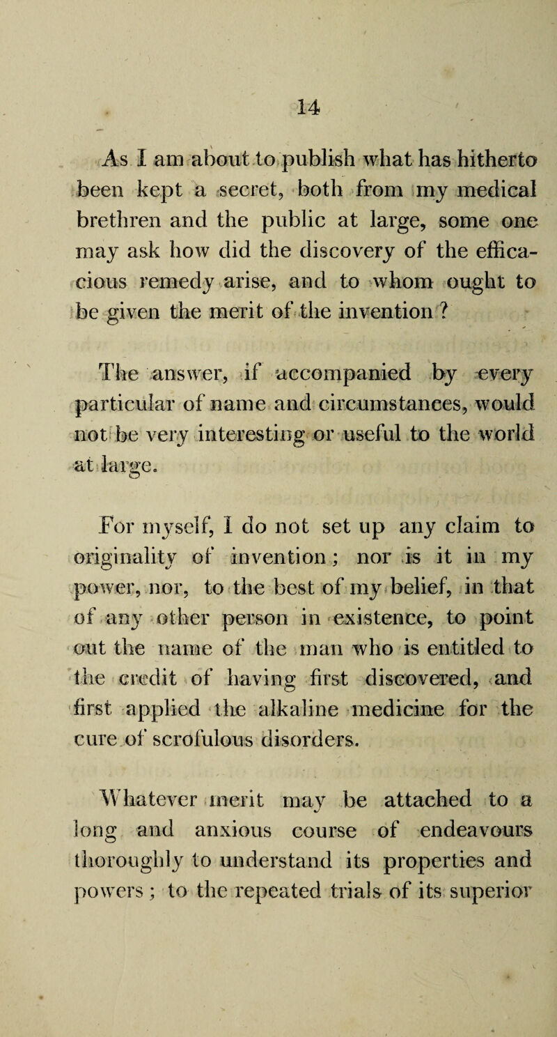 As I am about to publish what has hitherto been kept a secret, both from my medical brethren and the public at large, some one may ask how did the discovery of the effica¬ cious remedy arise, and to whom ought to be given the merit of the invention ? The answer, if accompanied by every particular of name and circumstances, would not be very interesting or useful to the world at large. For myself, I do not set up any claim to originality of invention; nor is it in my power, nor, to the best of my belief, in that of any other person in existence, to point out the name of the man who is entitled to the credit of having first discovered, and first applied the alkaline medicine for the cure of scrofulous disorders. Whatever merit may be attached to a %/ long and anxious course of endeavours thoroughly to understand its properties and powers ; to the repeated trials of its superior