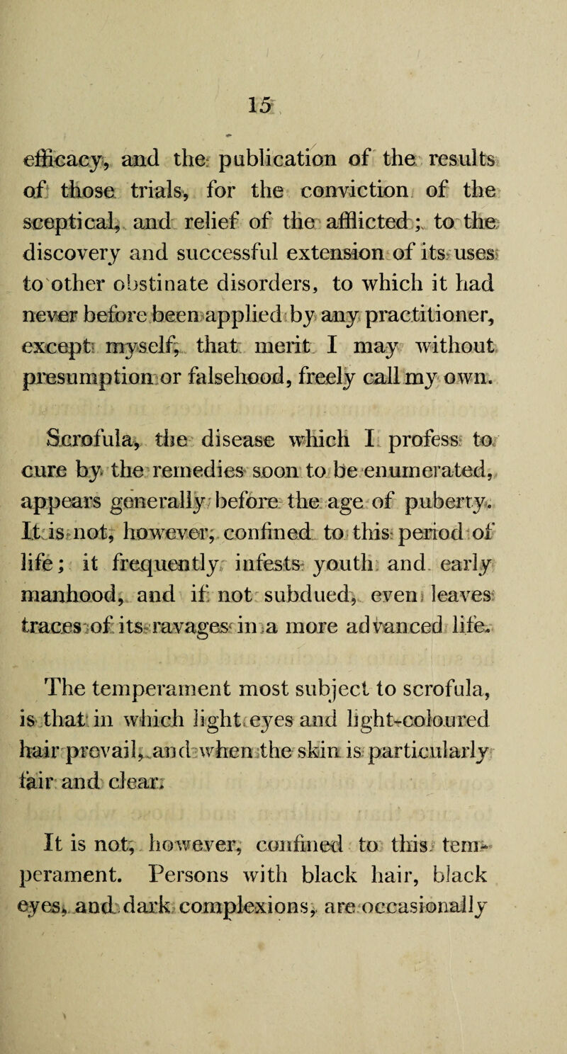 efficacy, and the publication of the results of those trials, for the conviction of the sceptical, and relief of the afflicted ;v to the discovery and successful extension of its uses to other obstinate disorders, to which it had never before been applied by any practitioner, except myself, that merit I may without presumption or falsehood, freely call my own. Scrofula, the disease which I profess to cure by the remedies soon to be enumerated, appears generally before the age of puberty. It is not, however, confined to this period of life; it frequently infests youth and early manhood, and if not subdued, even leaves traces of its ravages'in a more advanced life. The temperament most subject to scrofula, is that in which light eyes and light-colon red hair prevail, and when the skin is particularly fair and clear. It is not, however, confined to this; tem¬ perament. Persons with black hair, black eyes, and dark complexions, are occasionally
