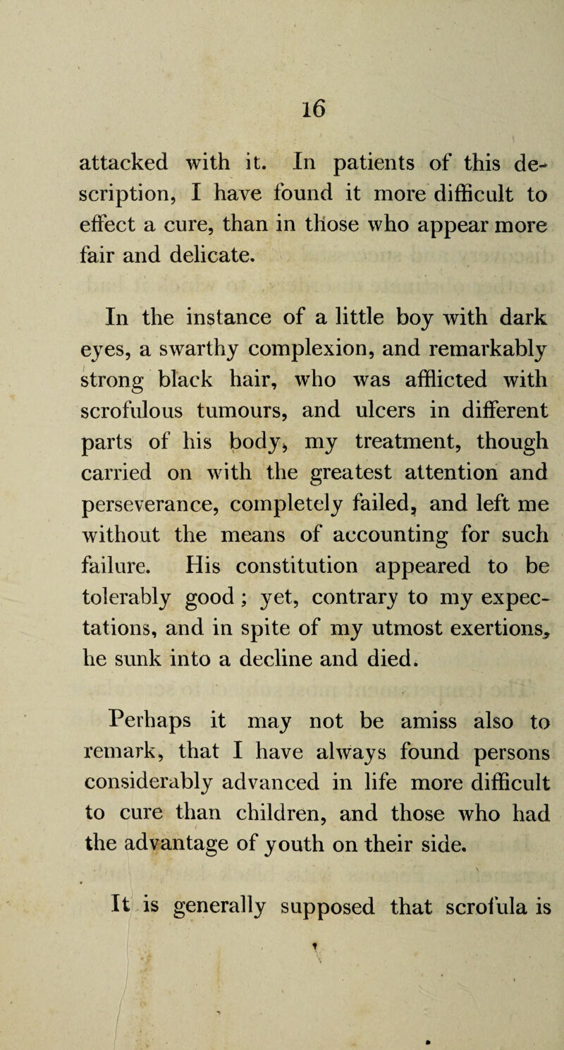 attacked with it. In patients of this de¬ scription, I have found it more difficult to effect a cure, than in those who appear more fair and delicate. In the instance of a little boy with dark eyes, a swarthy complexion, and remarkably strong black hair, who was afflicted with scrofulous tumours, and ulcers in different parts of his body* my treatment, though carried on with the greatest attention and perseverance, completely failed, and left me without the means of accounting for such failure. His constitution appeared to be tolerably good; yet, contrary to my expec¬ tations, and in spite of my utmost exertions, he sunk into a decline and died. Perhaps it may not be amiss also to remark, that I have always found persons considerably advanced in life more difficult to cure than children, and those who had the advantage of youth on their side. • it is generally supposed that scrofula is