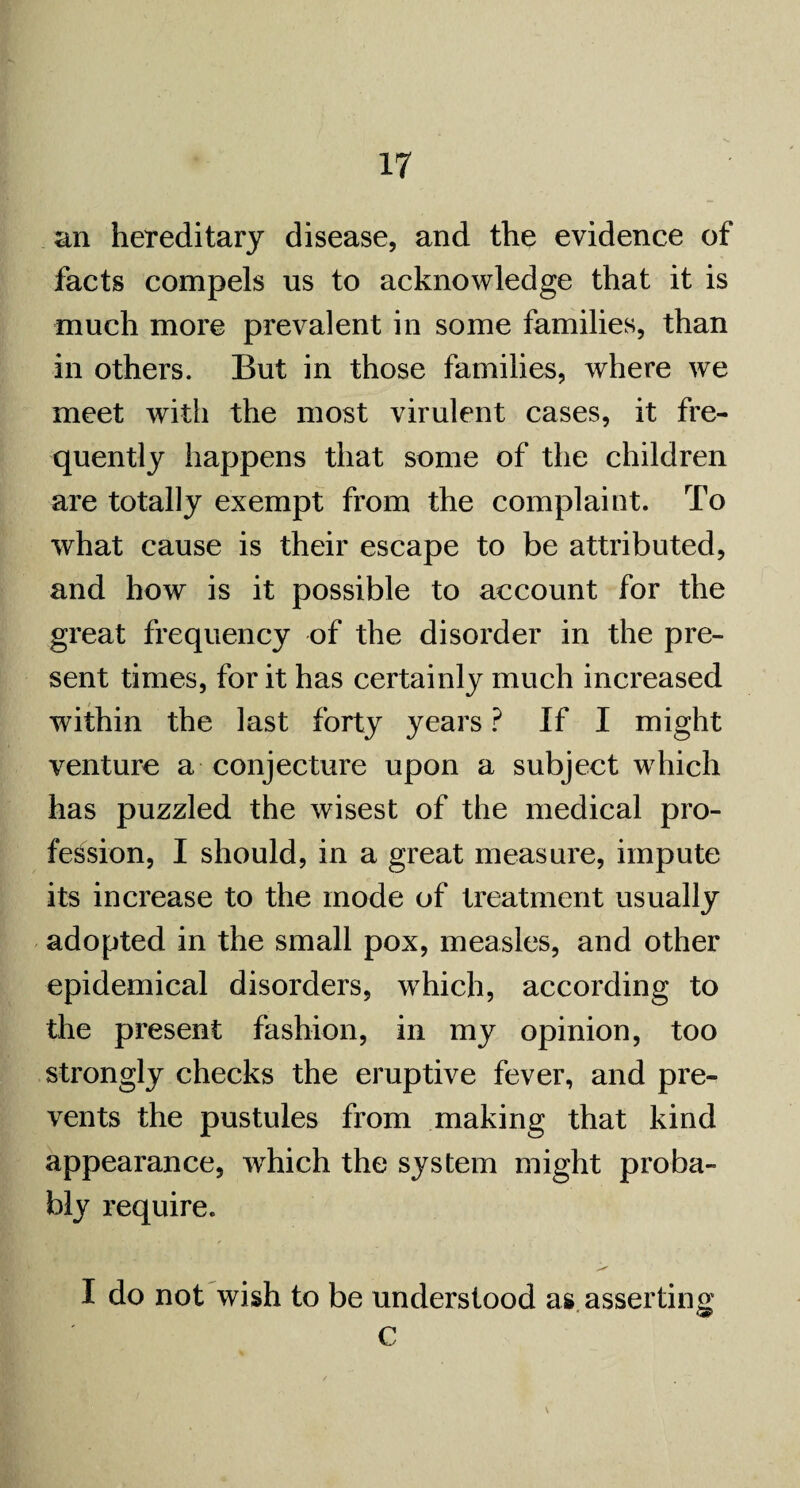 an hereditary disease, and the evidence of facts compels us to acknowledge that it is much more prevalent in some families, than in others. But in those families, where we meet with the most virulent cases, it fre¬ quently happens that some of the children are totally exempt from the complaint. To what cause is their escape to be attributed, and how is it possible to account for the great frequency of the disorder in the pre¬ sent times, for it has certainly much increased within the last forty years ? If I might venture a conjecture upon a subject which has puzzled the wisest of the medical pro¬ fession, I should, in a great measure, impute its increase to the mode of treatment usually adopted in the small pox, measles, and other epidemical disorders, which, according to the present fashion, in my opinion, too strongly checks the eruptive fever, and pre¬ vents the pustules from making that kind appearance, which the system might proba¬ bly require. I do not wish to be understood as asserting c