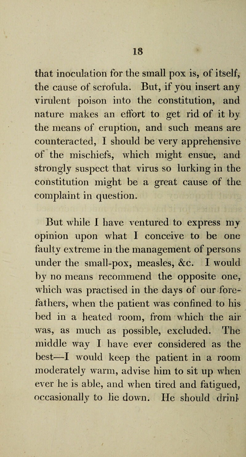 that inoculation for the small pox is, of itself, the cause of scrofula. But, if you insert any virulent poison into the constitution, and nature makes an effort to get rid of it by the means of eruption, and such means are counteracted, I should be very apprehensive of the mischiefs, which might ensue, and strongly suspect that virus so lurking in the constitution might be a great cause of the complaint in question. But while I have ventured to express my opinion upon what I conceive to be one faulty extreme in the management of persons under the small-pox, measles, &c. I would by no means recommend the opposite one, which was practised in the days of our fore¬ fathers, when the patient was confined to his bed in a heated room, from which the air was, as much as possible, excluded. The middle way I have ever considered as the best—I would keep the patient in a room moderate^ warm, advise him to sit up when ever he is able, and when tired and fatigued, occasionally to lie down. He should drinl